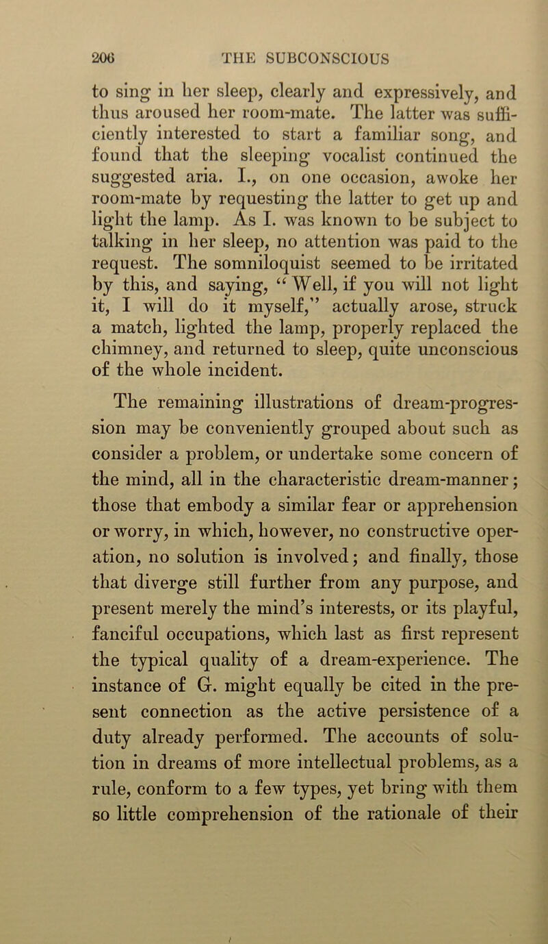 to sing in her sleep, clearly and expressively, and thus aroused her room-mate. The latter was suffi- ciently interested to start a familiar song, and found that the sleeping vocalist continued the suggested aria. I., on one occasion, awoke her room-mate hy requesting the latter to get up and light the lamp. As I. was known to be subject to talking in her sleep, no attention was paid to the request. The somniloquist seemed to be irritated by this, and saying, “Well, if you will not light it, I will do it myself,” actually arose, struck a match, lighted the lamp, properly replaced the chimney, and returned to sleep, quite unconscious of the whole incident. The remaining illustrations of dream-progres- sion may be conveniently grouped about such as consider a problem, or undertake some concern of the mind, all in the characteristic dream-manner; those that embody a similar fear or apprehension or worry, in which, however, no constructive oper- ation, no solution is involved; and finally, those that diverge still further from any purpose, and present merely the mind’s interests, or its playful, fanciful occupations, which last as first represent the typical quality of a dream-experience. The instance of Gr. might equally be cited in the pre- sent connection as the active persistence of a duty already performed. The accounts of solu- tion in dreams of more intellectual problems, as a rule, conform to a few types, yet bring with them so little comprehension of the rationale of their