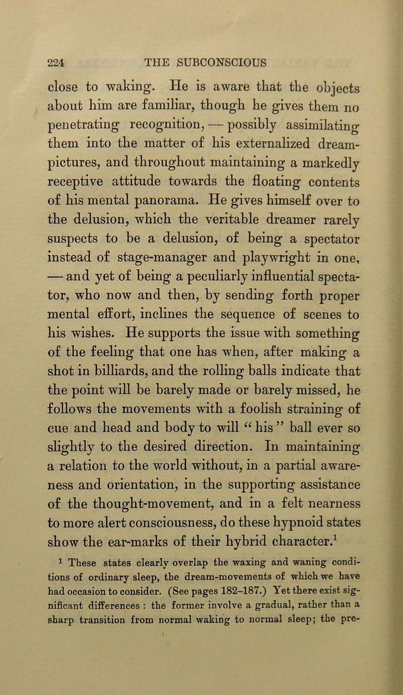 close to waking. He is aware that the objects about him are familiar, though he gives them no penetrating recognition, — possibly assimilating them into the matter of his externalized dream- pictures, and throughout maintaining a markedly receptive attitude towards the floating contents of his mental panorama. He gives himself over to the delusion, which the veritable dreamer rarely suspects to be a delusion, of being a spectator instead of stage-manager and playwright in one, — and yet of being a peculiarly influential specta- tor, who now and then, by sending forth proper mental effort, inclines the sequence of scenes to his wishes. He supports the issue with something of the feeling that one has when, after making a shot in billiards, and the rolling balls indicate that the point will be barely made or barely missed, he follows the movements with a foolish straining of cue and head and body to will “ his ” ball ever so slightly to the desired direction. In maintaining a relation to the world without, in a partial aware- ness and orientation, in the supporting assistance of the thought-movement, and in a felt nearness to more alert consciousness, do these hypnoid states show the ear-marks of their hybrid character.1 1 These states clearly overlap the waxing and waning condi- tions of ordinary sleep, the dream-movements of which we have had occasion to consider. (See pages 182-187.) Yet there exist sig- nificant differences : the former involve a gradual, rather than a sharp transition from normal waking to normal sleep; the pre-