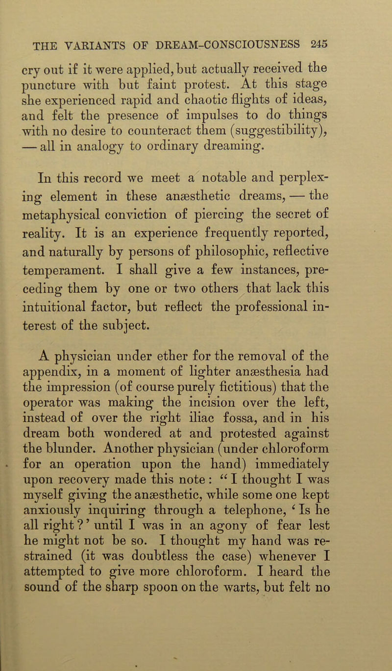 cry out if it were applied, but actually received the puncture with but faint protest. At this stage she experienced rapid and chaotic flights of ideas, and felt the presence of impulses to do things with no desire to counteract them (suggestibility), — all in analogy to ordinary dreaming. In this record we meet a notable and perplex- ing element in these anaesthetic dreams, — the metaphysical conviction of piercing the secret of reality. It is an experience frequently reported, and naturally by persons of philosophic, reflective temperament. I shall give a few instances, pre- ceding them by one or two others that lack this intuitional factor, but reflect the professional in- terest of the subject. A physician under ether for the removal of the appendix, in a moment of lighter anaesthesia had the impression (of course purely fictitious) that the operator was making the incision over the left, instead of over the right iliac fossa, and in his dream both wondered at and protested against the blunder. Another physician (under chloroform for an operation upon the hand) immediately upon recovery made this note : “ I thought I was myself giving the anaesthetic, while some one kept anxiously inquiring through a telephone, ‘ Is he all right ? ’ until I was in an agony of fear lest he might not be so. I thought my hand was re- strained (it was doubtless the case) whenever I attempted to give more chloroform. I heard the sound of the sharp spoon on the warts, but felt no