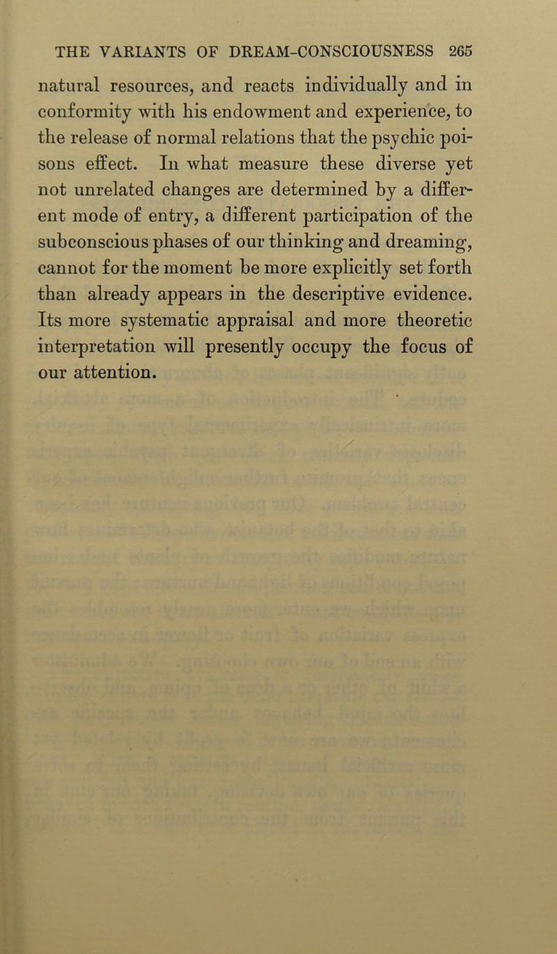 natural resources, and reacts individually and in conformity with his endowment and experience, to the release of normal relations that the psychic poi- sons effect. In what measure these diverse yet not unrelated changes are determined by a differ- ent mode of entry, a different participation of the subconscious phases of our thinking and dreaming, cannot for the moment be more explicitly set forth than already appears in the descriptive evidence. Its more systematic appraisal and more theoretic interpretation will presently occupy the focus of our attention.