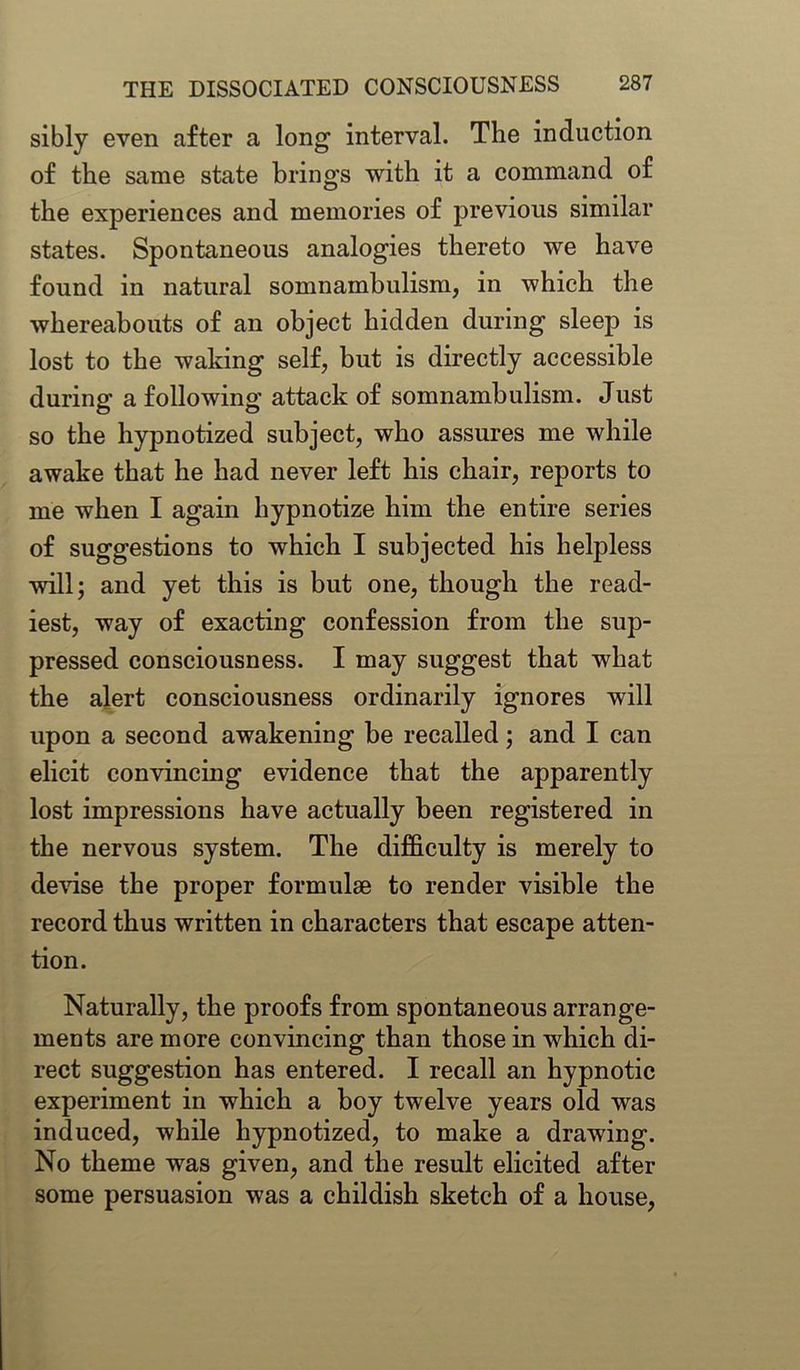 sibly even after a long interval. The induction of the same state brings with it a command of the experiences and memories of previous similar states. Spontaneous analogies thereto we have found in natural somnambulism, in which the whereabouts of an object hidden during sleep is lost to the waking self, but is directly accessible during a following attack of somnambulism. Just so the hypnotized subject, who assures me while awake that he had never left his chair, reports to me when I again hypnotize him the entire series of suggestions to which I subjected his helpless will; and yet this is but one, though the read- iest, way of exacting confession from the sup- pressed consciousness. I may suggest that what the alert consciousness ordinarily ignores will upon a second awakening be recalled; and I can elicit convincing evidence that the apparently lost impressions have actually been registered in the nervous system. The difficulty is merely to devise the proper formulae to render visible the record thus written in characters that escape atten- tion. Naturally, the proofs from spontaneous arrange- ments are more convincing than those in which di- rect suggestion has entered. I recall an hypnotic experiment in which a boy twelve years old was induced, while hypnotized, to make a drawing. No theme was given, and the result elicited after some persuasion was a childish sketch of a house,