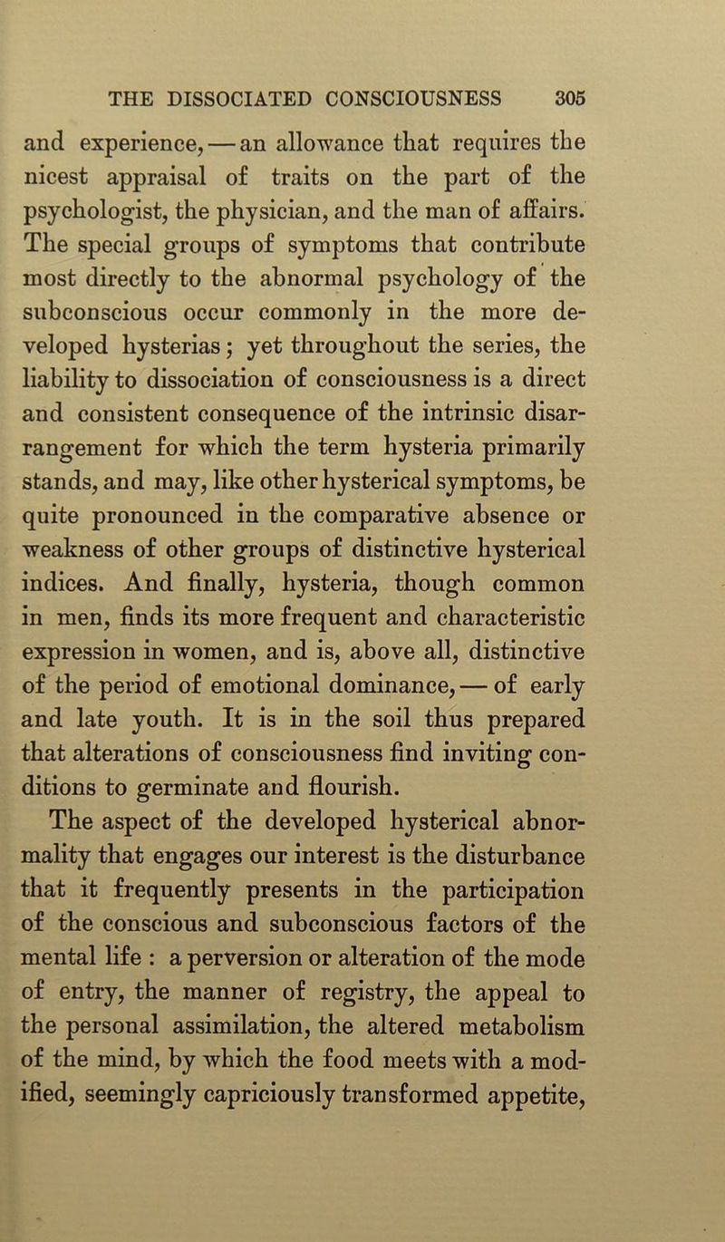 and experience, — an allowance that requires the nicest appraisal of traits on the part of the psychologist, the physician, and the man of affairs. The special groups of symptoms that contribute most directly to the abnormal psychology of the subconscious occur commonly in the more de- veloped hysterias; yet throughout the series, the liability to dissociation of consciousness is a direct and consistent consequence of the intrinsic disar- rangement for which the term hysteria primarily stands, and may, like other hysterical symptoms, be quite pronounced in the comparative absence or weakness of other groups of distinctive hysterical indices. And finally, hysteria, though common in men, finds its more frequent and characteristic expression in women, and is, above all, distinctive of the period of emotional dominance, — of early and late youth. It is in the soil thus prepared that alterations of consciousness find inviting con- ditions to germinate and flourish. The aspect of the developed hysterical abnor- mality that engages our interest is the disturbance that it frequently presents in the participation of the conscious and subconscious factors of the mental life : a perversion or alteration of the mode of entry, the manner of registry, the appeal to the personal assimilation, the altered metabolism of the mind, by which the food meets with a mod- ified, seemingly capriciously transformed appetite,