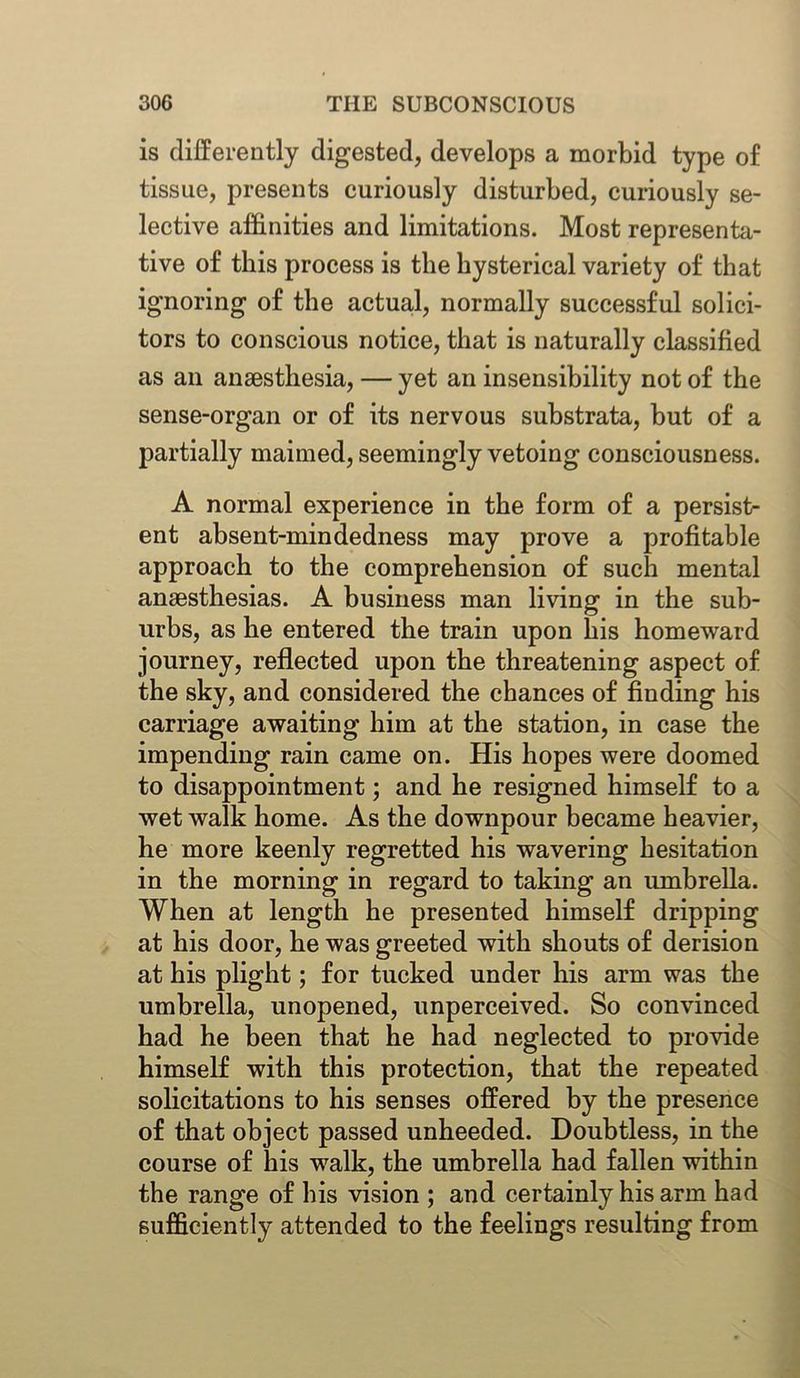 is differently digested, develops a morbid type of tissue, presents curiously disturbed, curiously se- lective affinities and limitations. Most representa- tive of this process is the hysterical variety of that ignoring of the actual, normally successful solici- tors to conscious notice, that is naturally classified as an anaesthesia, — yet an insensibility not of the sense-organ or of its nervous substrata, hut of a partially maimed, seemingly vetoing consciousness. A normal experience in the form of a persist- ent absent-mindedness may prove a profitable approach to the comprehension of such mental anaesthesias. A business man living in the sub- urbs, as he entered the train upon his homeward journey, reflected upon the threatening aspect of the sky, and considered the chances of finding his carriage awaiting him at the station, in case the impending rain came on. His hopes were doomed to disappointment; and he resigned himself to a wet walk home. As the downpour became heavier, he more keenly regretted his wavering hesitation in the morning in regard to taking an umbrella. When at length he presented himself dripping at his door, he was greeted with shouts of derision at his plight; for tucked under his arm was the umbrella, unopened, unperceived. So convinced had he been that he had neglected to provide himself with this protection, that the repeated solicitations to his senses offered by the presence of that object passed unheeded. Doubtless, in the course of his walk, the umbrella had fallen within the range of his vision ; and certainly his arm had sufficiently attended to the feelings resulting from