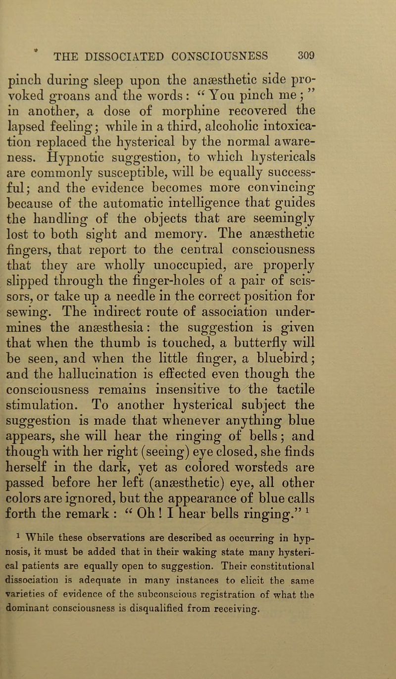 pinch during sleep upon the anaesthetic side pro- voked groans and the words : “ You pinch me ; ” in another, a dose of morphine recovered the lapsed feeling; while in a third, alcoholic intoxica- tion replaced the hysterical by the normal aware- ness. Hypnotic suggestion, to which hystericals are commonly susceptible, will be equally success- ful; and the evidence becomes more convincing because of the automatic intelligence that guides the handling of the objects that are seemingly lost to both sight and memory. The anaesthetic fingers, that report to the central consciousness that they are wholly unoccupied, are properly slipped through the finger-holes of a pair of scis- sors, or take up a needle in the correct position for sewing. The indirect route of association under- mines the anaesthesia: the suggestion is given that when the thumb is touched, a butterfly will be seen, and when the little finger, a bluebird; and the hallucination is effected even though the consciousness remains insensitive to the tactile stimulation. To another hysterical subject the suggestion is made that whenever anything blue appears, she will hear the ringing of bells; and though with her right (seeing) eye closed, she finds herself in the dark, yet as colored worsteds are passed before her left (anaesthetic) eye, all other colors are ignored, but the appearance of blue calls forth the remark : “ Oh ! I hear bells ringing.” 1 1 While these observations are described as occurring in hyp- nosis, it must be added that in their waking state many hysteri- cal patients are equally open to suggestion. Their constitutional dissociation is adequate in many instances to elicit the same varieties of evidence of the subconscious registration of what the dominant consciousness is disqualified from receiving.