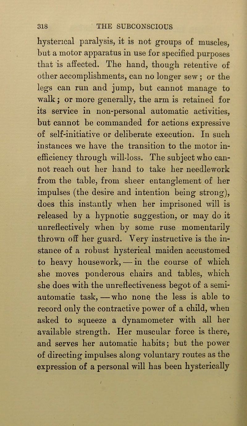 hysterical paralysis, it is not groups of muscles, but a motor apparatus in use for specified purposes that is affected. The hand, though retentive of other accomplishments, can no longer sew; or the legs can run and jump, but cannot manage to walk; or more generally, the arm is retained for its service in non-personal automatic activities, but cannot be commanded for actions expressive of self-initiative or deliberate execution. In such instances we have the transition to the motor in- efficiency through will-loss. The subject who can- not reach out her hand to take her needlework from the table, from sheer entanglement of her impulses (the desire and intention being strong), does this instantly when her imprisoned will is released by a hypnotic suggestion, or may do it unreflectively when by some ruse momentarily thrown off her guard. Very instructive is the in- stance of a robust hysterical maiden accustomed to heavy housework, — in the course of which she moves ponderous chairs and tables, which she does with the unreflectiveness begot of a semi- automatic task, —who none the less is able to record only the contractive power of a child, when asked to squeeze a dynamometer with all her available strength. Her muscular force is there, and serves her automatic habits; but the power of directing impulses along voluntary routes as the expression of a personal will has been hysterically