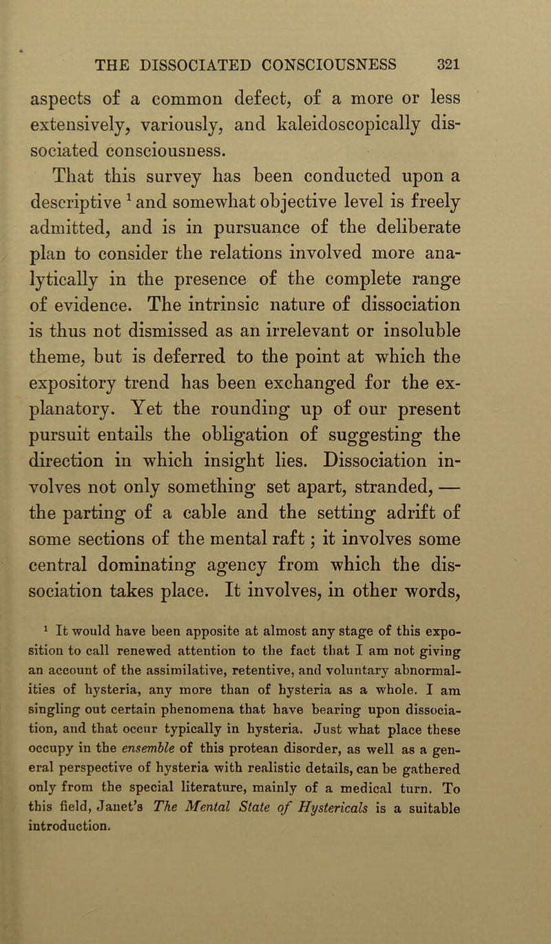 aspects of a common defect, of a more or less extensively, variously, and kaleidoscopically dis- sociated consciousness. That this survey has been conducted upon a descriptive 1 and somewhat objective level is freely admitted, and is in pursuance of the deliberate plan to consider the relations involved more ana- lytically in the presence of the complete range of evidence. The intrinsic nature of dissociation is thus not dismissed as an irrelevant or insoluble theme, but is deferred to the point at which the expository trend has been exchanged for the ex- planatory. Yet the rounding up of our present pursuit entails the obligation of suggesting the direction in which insight lies. Dissociation in- volves not only something set apart, stranded, — the parting of a cable and the setting adrift of some sections of the mental raft; it involves some central dominating agency from which the dis- sociation takes place. It involves, in other words, 1 It would have been apposite at almost any stage of this expo- sition to call renewed attention to the fact that I am not giving an account of the assimilative, retentive, and voluntary abnormal- ities of hysteria, any more than of hysteria as a whole. I am singling out certain phenomena that have bearing upon dissocia- tion, and that occur typically in hysteria. Just what place these occupy in the ensemble of this protean disorder, as well as a gen- eral perspective of hysteria with realistic details, can be gathered only from the special literature, mainly of a medical turn. To this field, Janet’s The Mental Stale of Hystericals is a suitable introduction.
