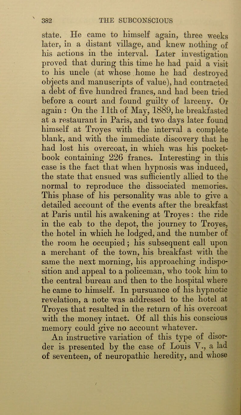 state. He came to himself again, three weeks later, in a distant village, and knew nothing of his actions in the interval. Later investigation proved that during this time he had paid a visit to his uncle (at whose home he had destroyed objects and manuscripts of value), had contracted a debt of five hundred francs, and had been tried before a court and found guilty of larceny. Or again : On the 11th of May, 1889, he breakfasted at a restaurant in Paris, and two days later found himself at Troyes with the interval a complete blank, and with the immediate discovery that he had lost his overcoat, in which was his pocket- hook containing 226 francs. Interesting in this case is the fact that when hypnosis was induced, the state that ensued was sufficiently allied to the normal to reproduce the dissociated memories. This phase of his personality was able to give a detailed account of the events after the breakfast at Paris until his awakening at Troyes: the ride in the cab to the dejjot, the journey to Troyes, the hotel in which he lodged, and the number of the room he occupied; his subsequent call upon a merchant of the town, his breakfast -with the same the next morning, his approaching indispo- sition and appeal to a policeman, who took him to the central bureau and then to the hospital where he came to himself. In pursuance of his hypnotic revelation, a note was addressed to the hotel at Troyes that resulted in the return of his overcoat with the money intact. Of all this his conscious memory could give no account whatever. An instructive variation of this type of disor- der is presented by the case of Louis V., a lad of seventeen, of neuropathic heredity, and whose