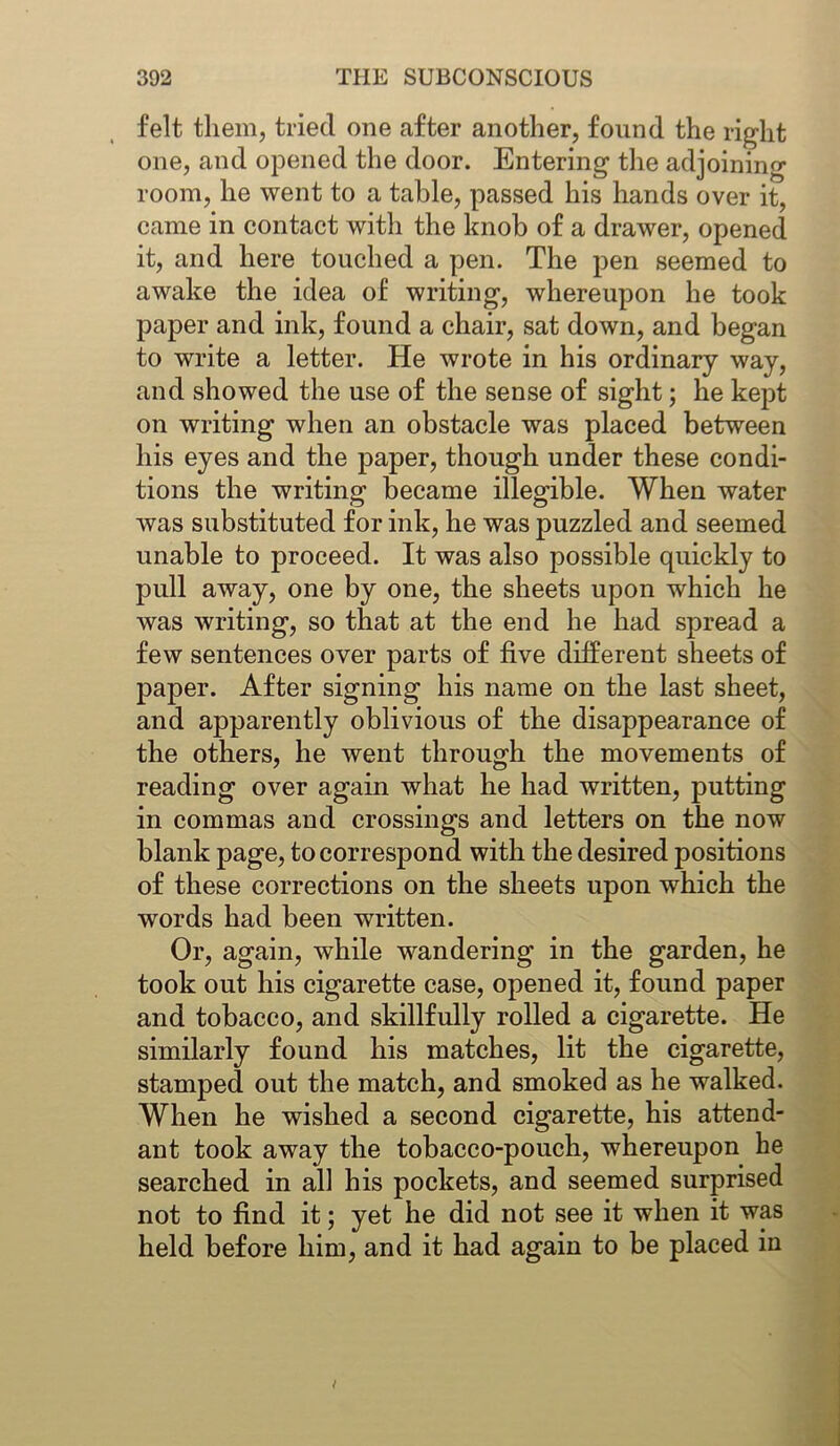 felt them, tried one after another, found the right one, and opened the door. Entering the adjoining room, he went to a table, passed his hands over it, came in contact with the knob of a drawer, opened it, and here touched a pen. The pen seemed to awake the idea of writing, whereupon he took paper and ink, found a chair, sat down, and began to write a letter. He wrote in his ordinary way, and showed the use of the sense of sight; he kept on writing when an obstacle was placed between his eyes and the paper, though under these condi- tions the writing became illegible. When water was substituted for ink, he was puzzled and seemed unable to proceed. It was also possible quickly to pull away, one by one, the sheets upon which he was writing, so that at the end he had spread a few sentences over parts of five different sheets of paper. After signing his name on the last sheet, and apparently oblivious of the disappearance of the others, he went through the movements of reading over again what he had written, putting in commas and crossings and letters on the now blank page, to correspond with the desired positions of these corrections on the sheets upon which the words had been written. Or, again, while wandering in the garden, he took out his cigarette case, opened it, found paper and tobacco, and skillfully rolled a cigarette. He similarly found his matches, lit the cigarette, stamped out the match, and smoked as he walked. When he wished a second cigarette, his attend- ant took away the tobacco-pouch, whereupon he searched in all his pockets, and seemed surprised not to find it; yet he did not see it when it was held before him, and it had again to be placed in