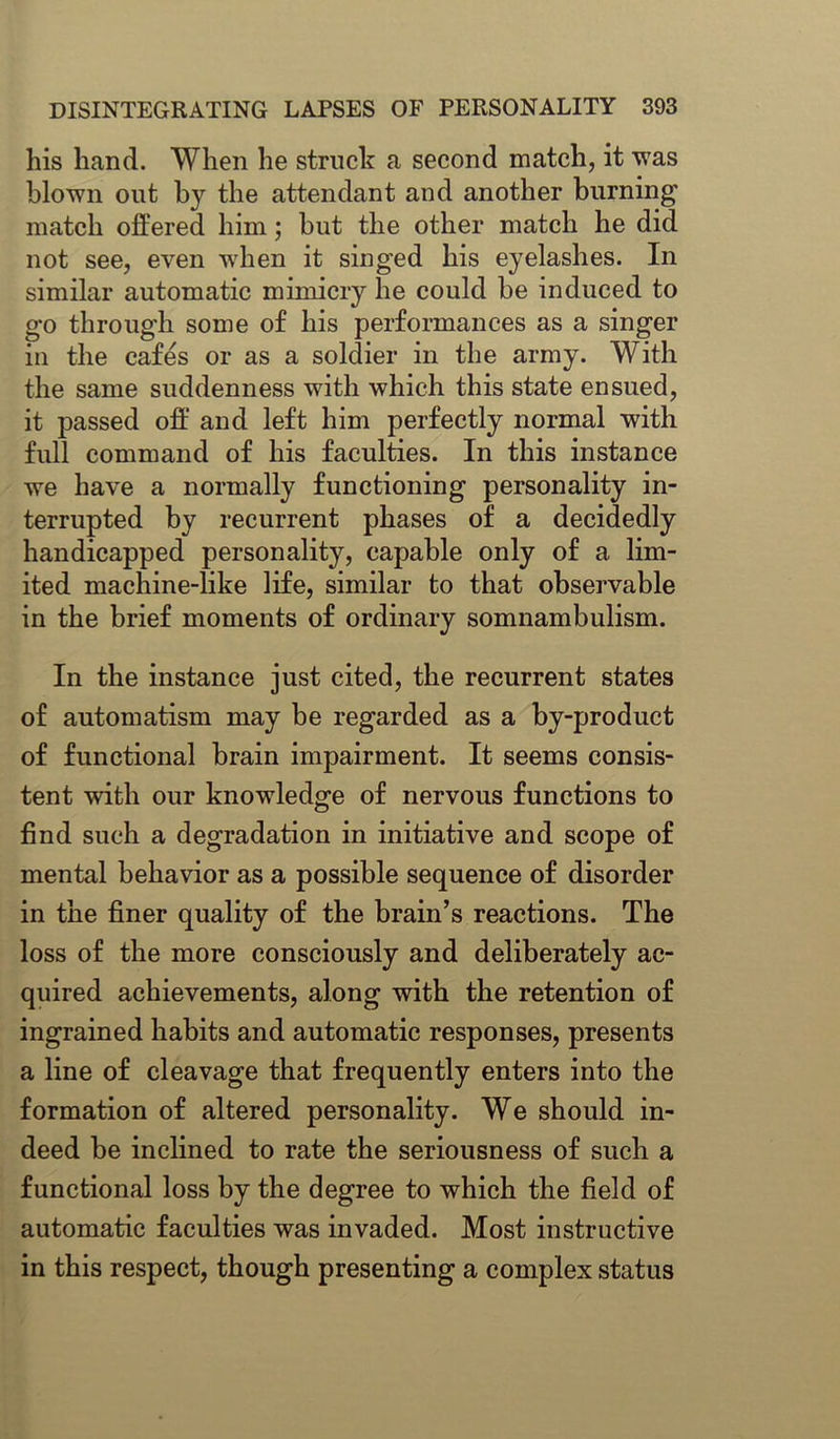 his hand. When he struck a second match, it was blown out by the attendant and another burning match offered him; but the other match he did not see, even when it singed his eyelashes. In similar automatic mimicry he could be induced to go through some of his performances as a singer in the cafes or as a soldier in the army. With the same suddenness with which this state ensued, it passed off and left him perfectly normal with full command of his faculties. In this instance we have a normally functioning personality in- terrupted by recurrent phases of a decidedly handicapped personality, capable only of a lim- ited machine-like life, similar to that observable in the brief moments of ordinary somnambulism. In the instance just cited, the recurrent states of automatism may be regarded as a by-product of functional brain impairment. It seems consis- tent with our knowledge of nervous functions to find such a degradation in initiative and scope of mental behavior as a possible sequence of disorder in the finer quality of the brain’s reactions. The loss of the more consciously and deliberately ac- quired achievements, along with the retention of ingrained habits and automatic responses, presents a line of cleavage that frequently enters into the formation of altered personality. We should in- deed be inclined to rate the seriousness of such a functional loss by the degree to which the field of automatic faculties was invaded. Most instructive in this respect, though presenting a complex status