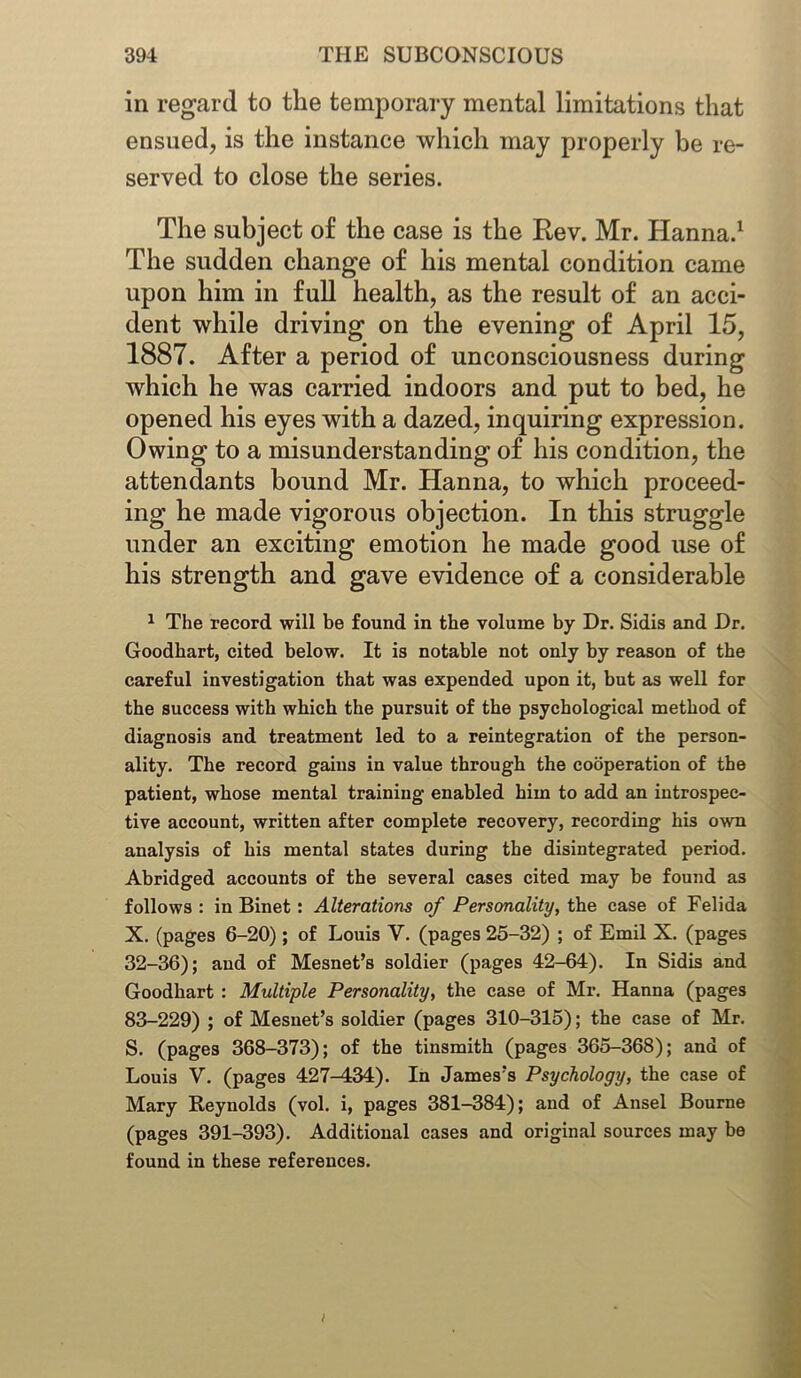 in regard to the temporary mental limitations that ensued, is the instance which may properly be re- served to close the series. The subject of the case is the Rev. Mr. Hanna.1 The sudden change of his mental condition came upon him in full health, as the result of an acci- dent while driving on the evening of April 15, 1887. After a period of unconsciousness during which he was carried indoors and put to bed, he opened his eyes with a dazed, inquiring expression. Owing to a misunderstanding of his condition, the attendants bound Mr. Hanna, to which proceed- ing he made vigorous objection. In this struggle under an exciting emotion he made good use of his strength and gave evidence of a considerable 1 The record will be found in the volume by Dr. Sidis and Dr. Goodhart, cited below. It is notable not only by reason of the careful investigation that was expended upon it, but as well for the success with which the pursuit of the psychological method of diagnosis and treatment led to a reintegration of the person- ality. The record gains in value through the cooperation of the patient, whose mental training enabled him to add an introspec- tive account, written after complete recovery, recording his own analysis of his mental states during the disintegrated period. Abridged accounts of the several cases cited may be found as follows : in Binet: Alterations of Personality, the case of Felida X. (pages 6-20); of Louis V. (pages 25-32) ; of Emil X. (pages 32-36); and of Mesnet’s soldier (pages 42-64). In Sidis and Goodhart : Multiple Personality, the case of Mr. Hanna (pages 83-229) ; of Mesnet’s soldier (pages 310-315); the case of Mr. S. (pages 368-373); of the tinsmith (pages 365-368); and of Louis V. (pages 427-434). In James’s Psychology, the case of Mary Reynolds (vol. i, pages 381-384); and of Ansel Bourne (pages 391-393). Additional cases and original sources may be found in these references.