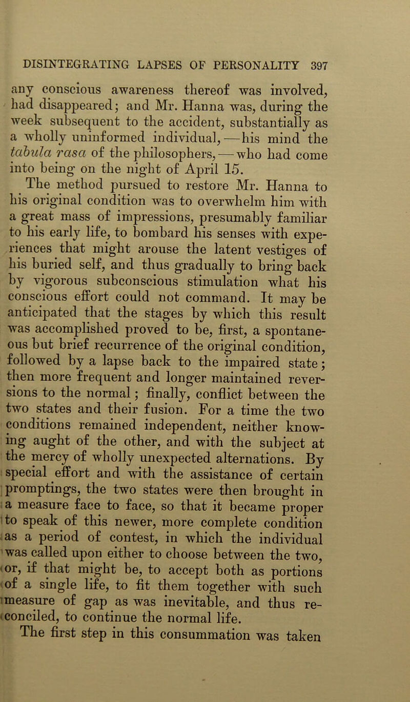 any conscious awareness thereof was involved, had disappeared; and Mr. Hanna was, during the week subsequent to the accident, substantially as a wholly uninformed individual,—his mind the tabula 7'asa of the philosophers, — who had come into being on the night of April 15. The method pursued to restore Mr. Hanna to his original condition was to overwhelm him with a great mass of impressions, presumably familiar to his early life, to bombard his senses with expe- riences that might arouse the latent vestiges of his buried self, and thus gradually to bring back by vigorous subconscious stimulation what his conscious effort could not command. It may be anticipated that the stages by which this result was accomplished proved to be, first, a spontane- ous but brief recurrence of the original condition, followed by a lapse back to the impaired state; then more frequent and longer maintained rever- sions to the normal; finally, conflict between the two states and their fusion. For a time the two conditions remained independent, neither know- ing aught of the other, and with the subject at the mercy of wholly unexpected alternations. By special effort and with the assistance of certain promptings, the two states were then brought in a measure face to face, so that it became proper to speak of this newer, more complete condition as a period of contest, in which the individual was called upon either to choose between the two, 1 or, if that might be, to accept both as portions of a single life, to fit them together with such measure of gap as was inevitable, and thus re- conciled, to continue the normal life. The first step in this consummation was taken