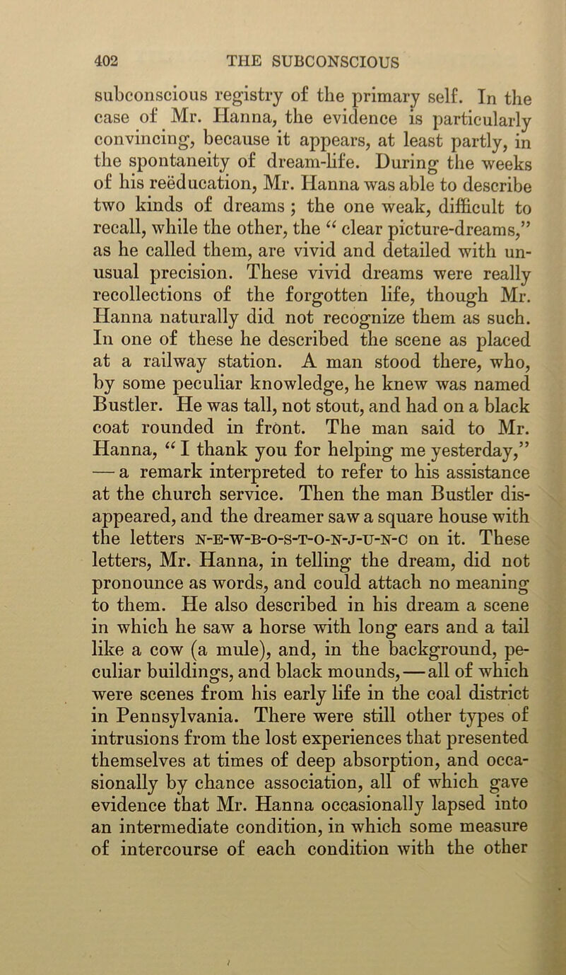 subconscious registry of the primary self. In the case of Mr. Hanna, the evidence is particularly convincing, because it appears, at least partly, in the spontaneity of dream-life. During the weeks of his reeducation, Mr. Hanna was able to describe two kinds of dreams ; the one weak, difficult to recall, while the other, the “ clear picture-dreams,” as he called them, are vivid and detailed with un- usual precision. These vivid dreams were really recollections of the forgotten life, though Mr. Hanna naturally did not recognize them as such. In one of these he described the scene as placed at a railway station. A man stood there, who, by some peculiar knowledge, he knew was named Bustler. He was tall, not stout, and had on a black coat rounded in front. The man said to Mr. Hanna, “ I thank you for helping me yesterday,” — a remark interpreted to refer to his assistance at the church service. Then the man Bustler dis- appeared, and the dreamer saw a square house with the letters n-e-w-b-o-s-t-o-n-j-u-n-c on it. These letters, Mr. Hanna, in telling the dream, did not pronounce as words, and could attach no meaning to them. He also described in his dream a scene in which he saw a horse with long ears and a tail like a cow (a mule), and, in the background, pe- culiar buildings, and black mounds,—all of which were scenes from his early life in the coal district in Pennsylvania. There were still other types of intrusions from the lost experiences that presented themselves at times of deep absorption, and occa- sionally by chance association, all of which gave evidence that Mr. Hanna occasionally lapsed into an intermediate condition, in which some measure of intercourse of each condition with the other