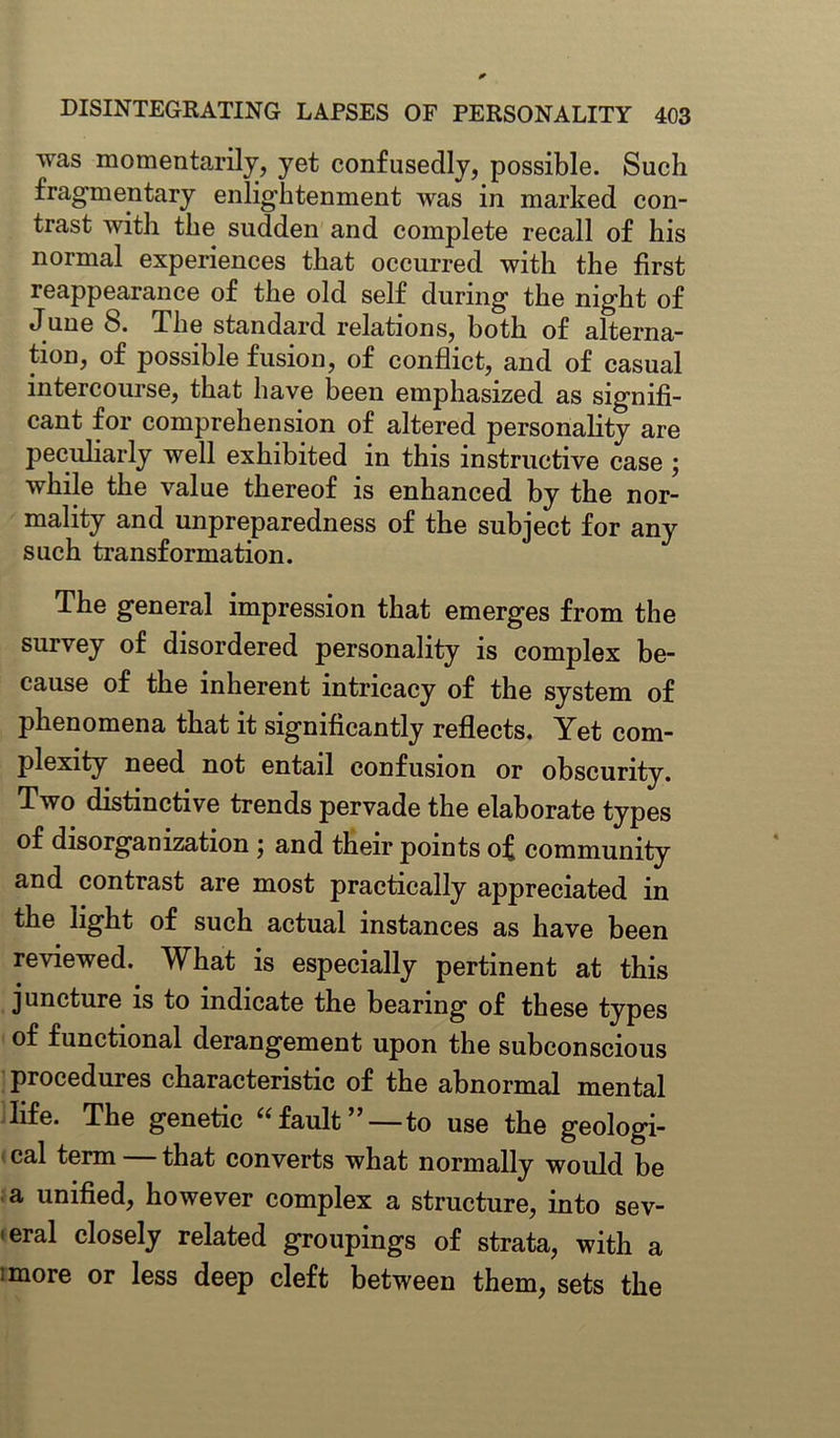 was momentarily, yet confusedly, possible. Such fragmentary enlightenment was in marked con- trast with the sudden and complete recall of his normal experiences that occurred with the first reappearance of the old self during the night of June 8. The standard relations, both of alterna- tion, of possible fusion, of conflict, and of casual intercourse, that have been emphasized as signifi- cant for comprehension of altered personality are peculiarly well exhibited in this instructive case ; while the value thereof is enhanced by the nor- mality and unpreparedness of the subject for any such transformation. The general impression that emerges from the survey of disordered personality is complex be- cause of the inherent intricacy of the system of phenomena that it significantly reflects. Yet com- plexity need not entail confusion or obscurity. Two distinctive trends pervade the elaborate types of disorganization ; and their points of community and contrast are most practically appreciated in the light of such actual instances as have been reviewed. What is especially pertinent at this juncture is to indicate the bearing of these types of functional derangement upon the subconscious procedures characteristic of the abnormal mental life. The genetic “fault”—to use the geologi- cal term that converts what normally would be a unified, however complex a structure, into sev- eral closely related groupings of strata, with a ;more or less deep cleft between them, sets the