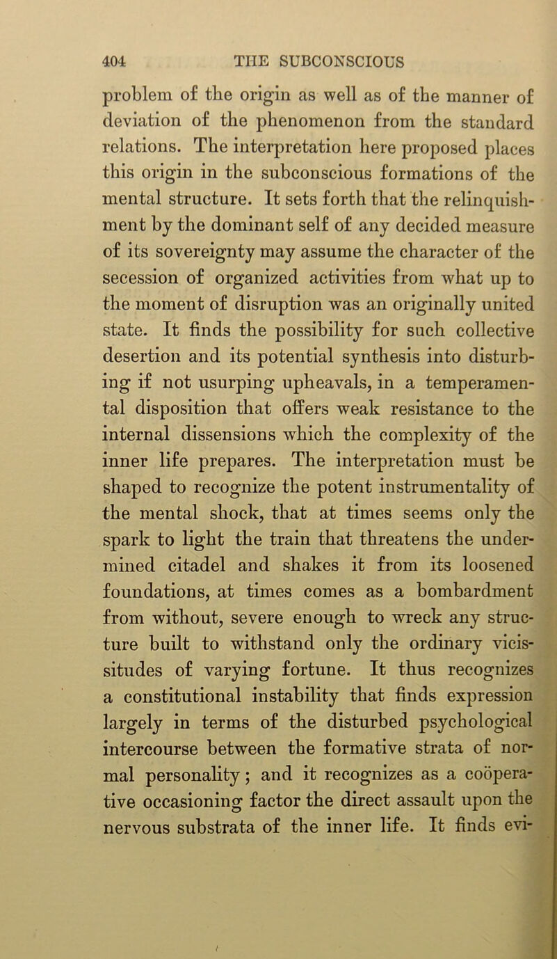 problem of the origin as well as of the manner of deviation of the phenomenon from the standard relations. The interpretation here proposed places this origin in the subconscious formations of the mental structure. It sets forth that the relinquish- ment by the dominant self of any decided measure of its sovereignty may assume the character of the secession of organized activities from what up to the moment of disruption was an originally united state. It finds the possibility for such collective desertion and its potential synthesis into disturb- ing if not usurping upheavals, in a temperamen- tal disposition that offers weak resistance to the internal dissensions which the complexity of the inner life prepares. The interpretation must be shaped to recognize the potent instrumentality of the mental shock, that at times seems only the spark to light the train that threatens the under- mined citadel and shakes it from its loosened foundations, at times comes as a bombardment from without, severe enough to wreck any struc- ture built to withstand only the ordinary vicis- situdes of varying fortune. It thus recognizes a constitutional instability that finds expression largely in terms of the disturbed psychological intercourse between the formative strata of nor- mal personality; and it recognizes as a coopera- tive occasioning factor the direct assault upon the nervous substrata of the inner life. It finds evi-