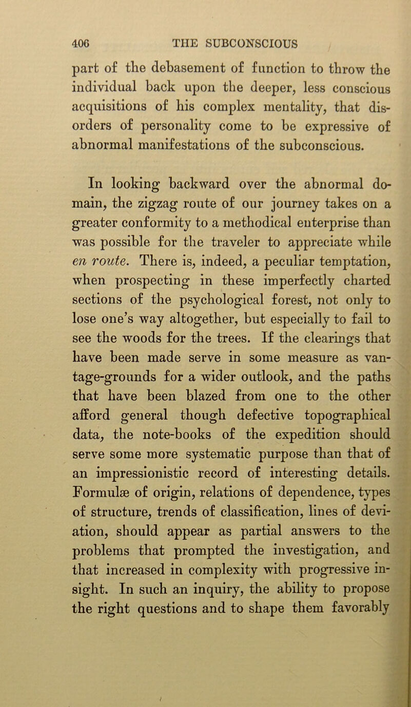 part of the debasement of function to throw the individual back upon the deeper, less conscious acquisitions of his complex mentality, that dis- orders of personality come to be expressive of abnormal manifestations of the subconscious. In looking backward over the abnormal do- main, the zigzag route of our journey takes on a greater conformity to a methodical enterprise than was possible for the traveler to appreciate while en route. There is, indeed, a peculiar temptation, when prospecting in these imperfectly charted sections of the psychological forest, not only to lose one’s way altogether, but especially to fail to see the woods for the trees. If the clearings that have been made serve in some measure as van- tage-grounds for a wider outlook, and the paths that have been blazed from one to the other afford general though defective topographical data, the note-books of the expedition should serve some more systematic purpose than that of an impressionistic record of interesting details. Formulae of origin, relations of dependence, types of structure, trends of classification, lines of devi- ation, should appear as partial answers to the problems that prompted the investigation, and that increased in complexity with progressive in- sight. In such an inquiry, the ability to propose the right questions and to shape them favorably