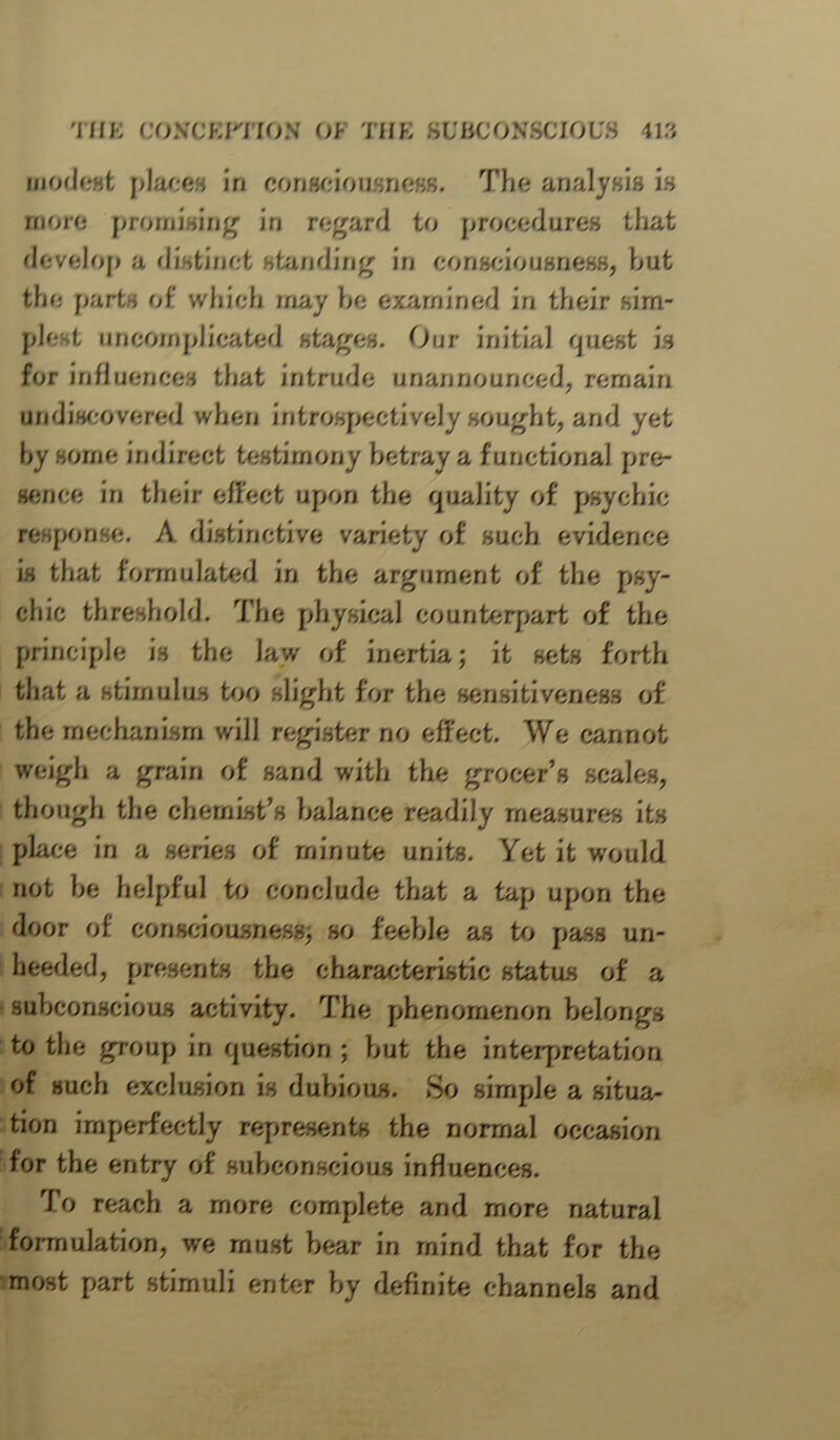 modest places Jn consciousness. The analysis is more promising iri regard to procedures that develop a distinct standing in consciousness, but the parts of which may be examined in their sim- plest uncomplicated stages. Our initial quest is for influences that intrude unannounced, remain undiscovered when introspect]’vely sought, and yet hy some indirect testimony betray a functional pre- sence in their effect upon the quality of psychic response. A distinctive variety of such evidence is that formulated in the argument of the psy- chic threshold. The physical counterpart of the principle is the law of inertia; it sets forth that a stimulus too slight for the sensitiveness of the mechanism will register no effect. We cannot weigh a grain of sand with the grocer’s scales, though the chemist’s balance readily measures its place in a series of minute units. Yet it would not be helpful to conclude that a tap upon the door of consciousness, so feeble as to pass un- heeded, presents the characteristic status of a subconscious activity. The phenomenon belongs to the group in question ; but the interpretation of such exclusion is dubious. So simple a situa- tion imperfectly represents the normal occasion for the entry of subconscious influences. To reach a more complete and more natural formulation, we must bear in mind that for the most part stimuli enter by definite channels and