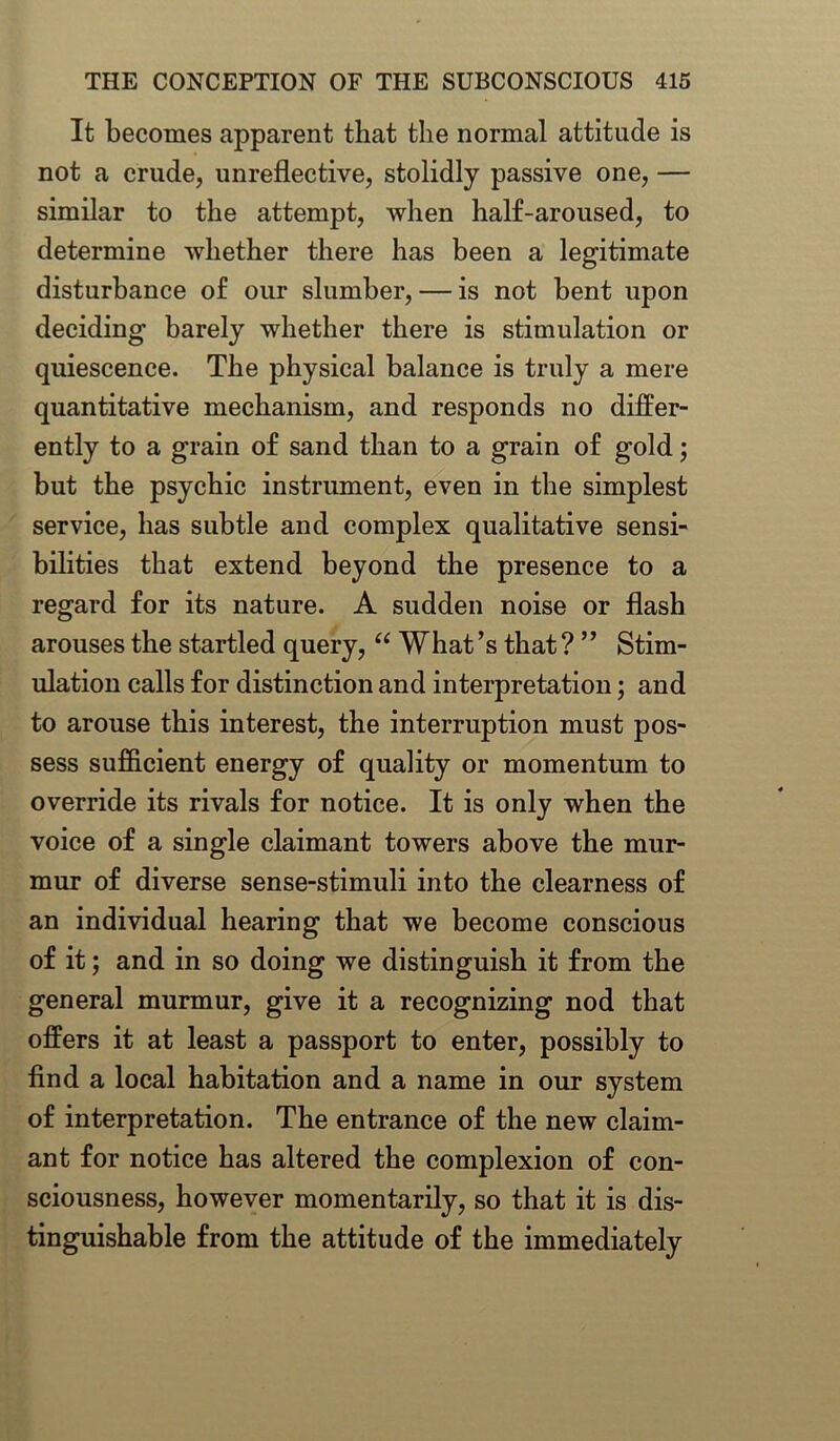 It becomes apparent that the normal attitude is not a crude, unreflective, stolidly passive one, — similar to the attempt, when half-aroused, to determine whether there has been a legitimate disturbance of our slumber, — is not bent upon deciding barely whether there is stimulation or quiescence. The physical balance is truly a mere quantitative mechanism, and responds no differ- ently to a grain of sand than to a grain of gold; but the psychic instrument, even in the simplest service, has subtle and complex qualitative sensi- bilities that extend beyond the presence to a regard for its nature. A sudden noise or flash arouses the startled query, “ What’s that ? ” Stim- ulation calls for distinction and interpretation; and to arouse this interest, the interruption must pos- sess sufficient energy of quality or momentum to override its rivals for notice. It is only when the voice of a single claimant towers above the mur- mur of diverse sense-stimuli into the clearness of an individual hearing that we become conscious of it; and in so doing we distinguish it from the general murmur, give it a recognizing nod that offers it at least a passport to enter, possibly to find a local habitation and a name in our system of interpretation. The entrance of the new claim- ant for notice has altered the complexion of con- sciousness, however momentarily, so that it is dis- tinguishable from the attitude of the immediately