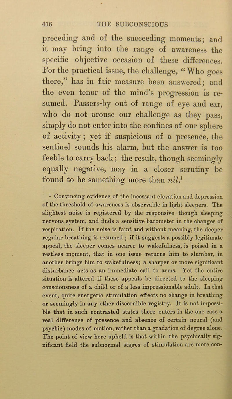 preceding and of the succeeding moments; and it may bring into the range of awareness the specific objective occasion of these differences. For the practical issue, the challenge, “Who goes there,” has in fair measure been answered; and the even tenor of the mind’s progression is re- sumed. Passers-by out of range of eye and ear, who do not arouse our challenge as they pass, simply do not enter into the confines of our sphere of activity; yet if suspicious of a presence, the sentinel sounds his alarm, but the answer is too feeble to carry back; the result, though seemingly equally negative, may in a closer scrutiny be found to be something more than nil} 1 Convincing evidence of the incessant elevation and depression of the threshold of awareness is observable in light sleepers. The slightest noise is registered by the responsive though sleeping nervous system, and finds a sensitive barometer in the changes of respiration. If the noise is faint and without meaning, the deeper regular breathing is resumed ; if it suggests a possibly legitimate appeal, the sleeper comes nearer to wakefulness, is poised in a restless moment, that in one issue returns him to slumber, in another brings him to wakefulness; a sharper or more significant disturbance acts as an immediate call to arms. Yet the entire situation is altered if these appeals be directed to the sleeping consciousness of a child or of a less impressionable adult. In that event, quite energetic stimulation effects no change in breathing or seemingly in any other discernible registry. It is not impossi- ble that in such contrasted states there enters in the one case a real difference of presence and absence of certain neural (and psychic) modes of motion, rather than a gradation of degree alone. The point of view here upheld is that within the psychically sig- nificant field the subnormal stages of stimulation are more con-