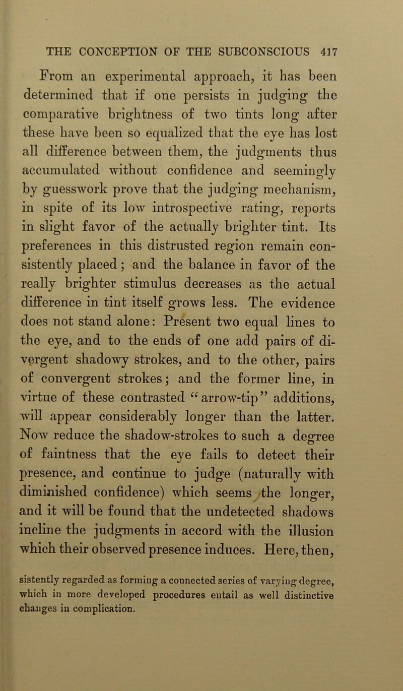 From an experimental approach, it has been determined that if one persists in judging the comparative brightness of two tints long after these have been so equalized that the eye has lost all difference between them, the judgments thus accumulated without confidence and seemingly by guesswork prove that the judging mechanism, in spite of its low introspective rating, reports in slight favor of the actually brighter tint. Its preferences in this distrusted region remain con- sistently placed; and the balance in favor of the really brighter stimulus decreases as the actual difference in tint itself grows less. The evidence does not stand alone: Present two equal lines to the eye, and to the ends of one add pairs of di- vergent shadowy strokes, and to the other, pairs of convergent strokes; and the former line, in virtue of these contrasted “arrow-tip” additions, will appear considerably longer than the latter. Now reduce the shadow-strokes to such a degree of faintness that the eye fails to detect their presence, and continue to judge (naturally with diminished confidence) which seems the longer, and it will be found that the undetected shadows incline the judgments in accord with the illusion which their observed presence induces. Here, then, sistently regarded as forming a connected series of varying degree, which in more developed procedures entail as well distinctive changes in complication.