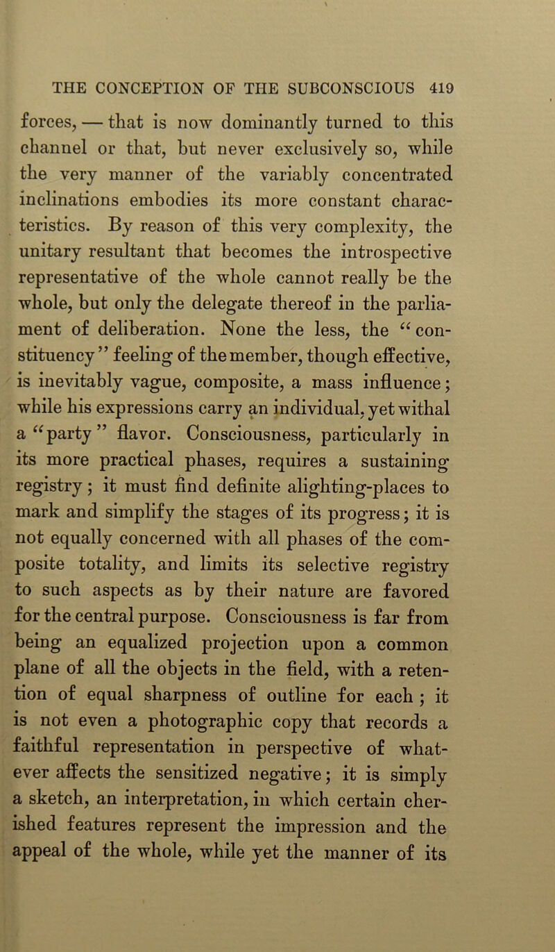 forces, — that is now dominantly turned to this channel or that, but never exclusively so, while the very manner of the variably concentrated inclinations embodies its more constant charac- teristics. By reason of this very complexity, the unitary resultant that becomes the introspective representative of the whole cannot really be the whole, but only the delegate thereof in the parlia- ment of deliberation. None the less, the “ con- stituency ” feeling of the member, though effective, is inevitably vague, composite, a mass influence; while his expressions carry an individual, yet withal a “party” flavor. Consciousness, particularly in its more practical phases, requires a sustaining registry; it must find definite alighting-places to mark and simplify the stages of its progress; it is not equally concerned with all phases of the com- posite totality, and limits its selective registry to such aspects as by their nature are favored for the central purpose. Consciousness is far from being an equalized projection upon a common plane of all the objects in the field, with a reten- tion of equal sharpness of outline for each ; it is not even a photographic copy that records a faithful representation in perspective of what- ever affects the sensitized negative; it is simply a sketch, an interpretation, in which certain cher- ished features represent the impression and the appeal of the whole, while yet the manner of its