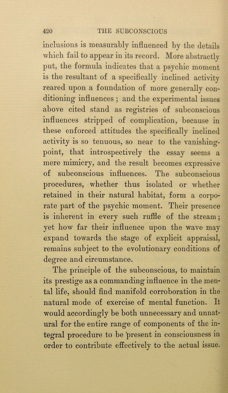 inclusions is measurably influenced by the details which fail to appear in its record. More abstractly put, the formula indicates that a psychic moment is the resultant of a specifically inclined activity reared upon a foundation of more generally con- ditioning influences ; and the experimental issues above cited stand as registries of subconscious influences stripped of complication, because in these enforced attitudes the specifically inclined activity is so tenuous, so near to the vanishing- point, that introspectively the essay seems a mere mimicry, and the result becomes expressive of subconscious influences. The subconscious procedures, whether thus isolated or whether retained in their natural habitat, form a corpo- rate part of the psychic moment. Their presence is inherent in every such ruffle of the stream; yet how far their influence upon the wave may expand towards the stage of explicit appraisal, remains subject to the evolutionary conditions of degree and circumstance. The principle of the subconscious, to maintain its prestige as a commanding influence in the men- tal life, should find manifold corroboration in the natural mode of exercise of mental function. It would accordingly be both unnecessary and unnat- ural for the entire range of components of the in- tegral procedure to be present in consciousness in order to contribute effectively to the actual issue.