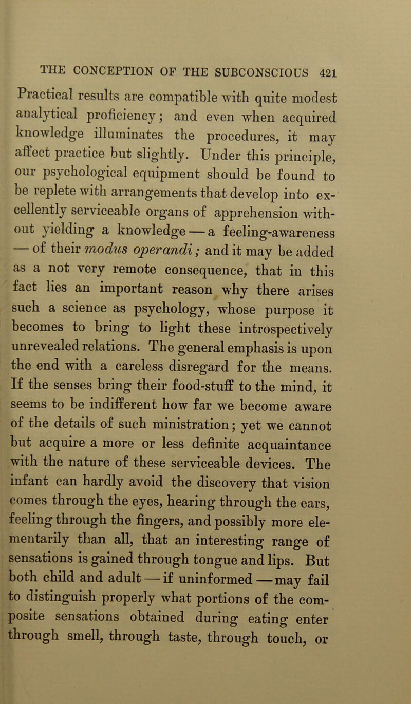 Practical results are compatible with quite modest analytical proficiency; and even when acquired knowledge illuminates the procedures, it may affect practice but slightly. Under this principle, our psychological equipment should be found to be replete with arrangements that develop into ex- cellently serviceable organs of apprehension with- out yielding a knowledge — a feeling-awareness — of their modus operandi; and it may be added as a not very remote consequence, that in this fact lies an important reason why there arises such a science as psychology, whose purpose it becomes to bring to light these introspectively unrevealed relations. The general emphasis is upon the end with a careless disregard for the means. If the senses bring their food-stuff to the mind, it seems to be indifferent how far we become aware of the details of such ministration; yet we cannot but acquire a more or less definite acquaintance with the nature of these serviceable devices. The infant can hardly avoid the discovery that vision comes through the eyes, hearing through the ears, feeling through the fingers, and possibly more ele- mentarily than all, that an interesting range of sensations is gained through tongue and lips. But both child and adult — if uninformed—may fail to distinguish properly what portions of the com- posite sensations obtained during eating enter through smell, through taste, through touch, or