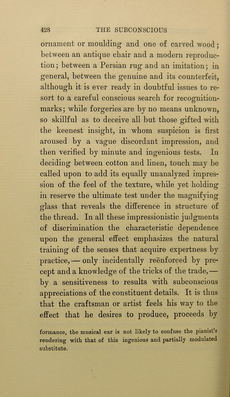 ornament or moulding and one of carved wood; between an antique chair and a modern reproduc- tion ; between a Persian rug and an imitation; in general, between the genuine and its counterfeit, although it is ever ready in doubtful issues to re- sort to a careful conscious search for recognition- marks ; while forgeries are by no means unknown, so skillful as to deceive all but those gifted with the keenest insight, in whom suspicion is first aroused by a vague discordant impression, and then verified by minute and ingenious tests. In deciding between cotton and linen, touch may be called upon to add its equally unanalyzed impres- sion of the feel of the texture, while yet holding in reserve the ultimate test under the magnifying glass that reveals the difference in structure of the thread. In all these impressionistic judgments of discrimination the characteristic dependence upon the general effect emphasizes the natural training of the senses that acquire expertness by practice, — only incidentally reenforced by pre- cept and a knowledge of the tricks of the trade,— by a sensitiveness to results with subconscious appreciations of the constituent details. It is thus that the craftsman or artist feels his way to the effect that he desires to produce, proceeds by formance, the musical ear is not likely to confuse the pianist’s rendering with that of this ingenious and partially modulated substitute.