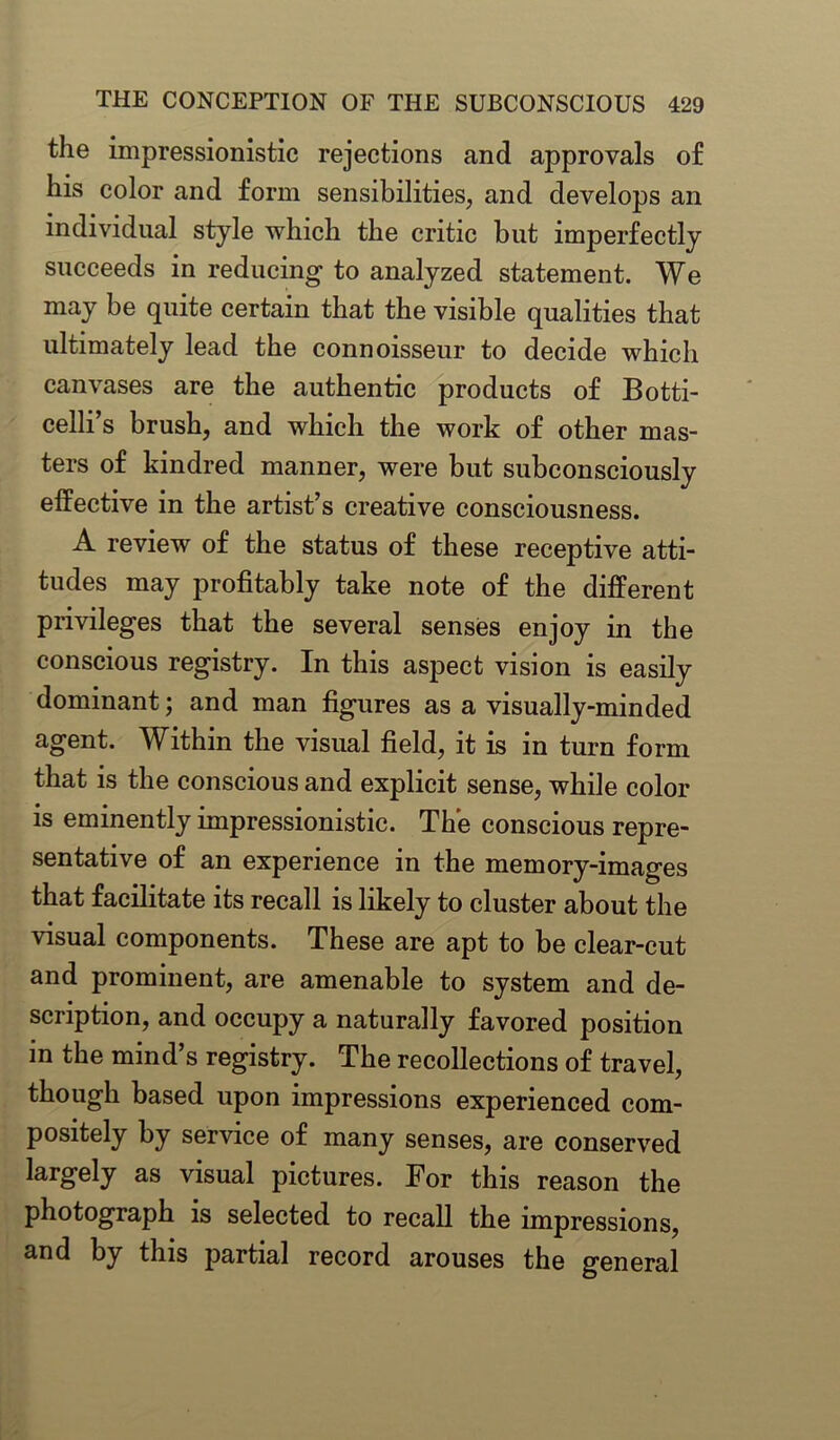 the impressionistic rejections and approvals of his color and form sensibilities, and develops an individual style which the critic but imperfectly succeeds in reducing to analyzed statement. We may be quite certain that the visible qualities that ultimately lead the connoisseur to decide which canvases are the authentic products of Botti- celli’s brush, and which the work of other mas- ters of kindred manner, were but subconsciously effective in the artist’s creative consciousness. A review of the status of these receptive atti- tudes may profitably take note of the different privileges that the several senses enjoy in the conscious registry. In this aspect vision is easily dominant; and man figures as a visually-minded agent. Within the visual field, it is in turn form that is the conscious and explicit sense, while color is eminently impressionistic. The conscious repre- sentative of an experience in the memory-images that facilitate its recall is likely to cluster about the visual components. These are apt to be clear-cut and prominent, are amenable to system and de- scription, and occupy a naturally favored position in the mind’s registry. The recollections of travel, though based upon impressions experienced com- positely by service of many senses, are conserved largely as visual pictures. For this reason the photograph is selected to recall the impressions, and by this partial record arouses the general