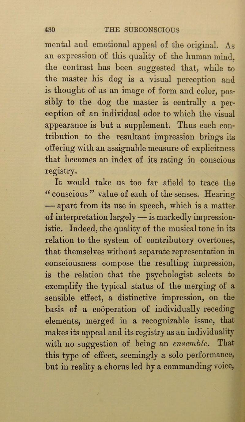 mental and emotional appeal of the original. As an expression of this quality of the human mind, the contrast has been suggested that, while to the master his dog is a visual perception and is thought of as an image of form and color, pos- sibly to the dog the master is centrally a per- ception of an individual odor to which the visual appearance is but a supplement. Thus each con- tribution to the resultant impression brings its offering with an assignable measure of explicitness that becomes an index of its rating in conscious registry. It would take us too far afield to trace the tc conscious ” value of each of the senses. Hearing — apart from its use in speech, which is a matter of interpretation largely— is markedly impression- istic. Indeed, the quality of the musical tone in its relation to the system of contributory overtones, that themselves without separate representation in consciousness compose the resulting impression, is the relation that the psychologist selects to exemplify the typical status of the merging of a sensible effect, a distinctive impression, on the basis of a cooperation of individually receding elements, merged in a recognizable issue, that makes its appeal and its registry as an individuality with no suggestion of being an ensemble. That this type of effect, seemingly a solo performance, but in reality a chorus led by a commanding voice,