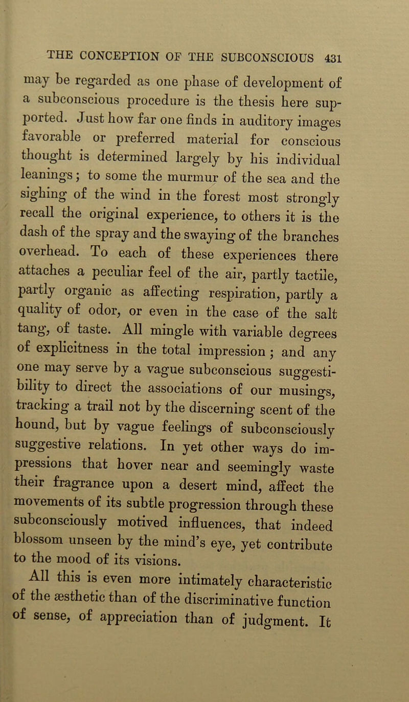 may be regarded as one phase of development of a subconscious procedure is the thesis here sup- ported. Just how far one finds in auditory images favorable or preferred material for conscious thought is determined largely by his individual leanings; to some the murmur of the sea and the sighing of the wind in the forest most strongly recall the original experience, to others it is the dash of the spray and the swaying of the branches overhead. To each of these experiences there attaches a peculiar feel of the air, partly tactile, partly organic as affecting respiration, partly a quality of odor, or even in the case of the salt tang, of taste. All mingle with variable degrees of explicitness in the total impression ; and any one may serve by a vague subconscious suggesti- bility to direct the associations of our musings, tracking a trail not by the discerning scent of the hound, but by vague feelings of subconsciously suggestive relations. In yet other ways do im- pressions that hover near and seemingly waste their fragrance upon a desert mind, affect the movements of its subtle progression through these subconsciously motived influences, that indeed blossom unseen by the mind’s eye, yet contribute to the mood of its visions. All this is even more intimately characteristic of the aesthetic than of the discriminative function of sense, of appreciation than of judgment. It