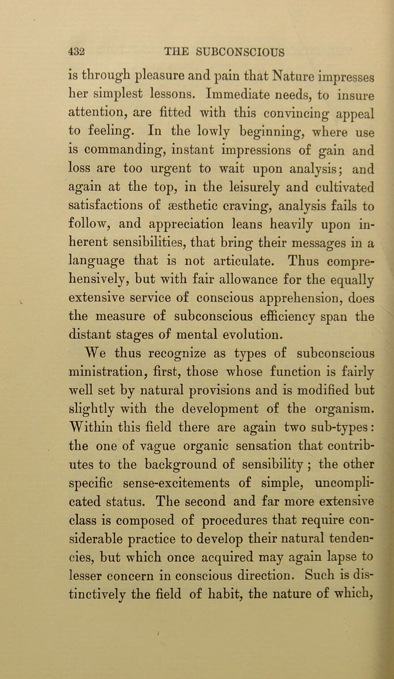is through pleasure and pain that Nature impresses her simplest lessons. Immediate needs, to insure attention, are fitted with this convincing appeal to feeling. In the lowly beginning, where use is commanding, instant impressions of gain and loss are too urgent to wait upon analysis; and again at the top, in the leisurely and cultivated satisfactions of aesthetic craving, analysis fails to follow, and appreciation leans heavily upon in- herent sensibilities, that bring their messages in a language that is not articulate. Thus compre- hensively, but with fair allowance for the equally extensive service of conscious apprehension, does the measure of subconscious efficiency span the distant stages of mental evolution. We thus recognize as types of subconscious ministration, first, those whose function is fairly well set by natural provisions and is modified but slightly with the development of the organism. Within this field there are again two sub-types: the one of vague organic sensation that contrib- utes to the background of sensibility; the other specific sense-excitements of simple, uncompli- cated status. The second and far more extensive class is composed of procedures that require con- siderable practice to develop their natural tenden- cies, hut which once acquired may again lapse to lesser concern in conscious direction. Such is dis- tinctively the field of habit, the nature of which,