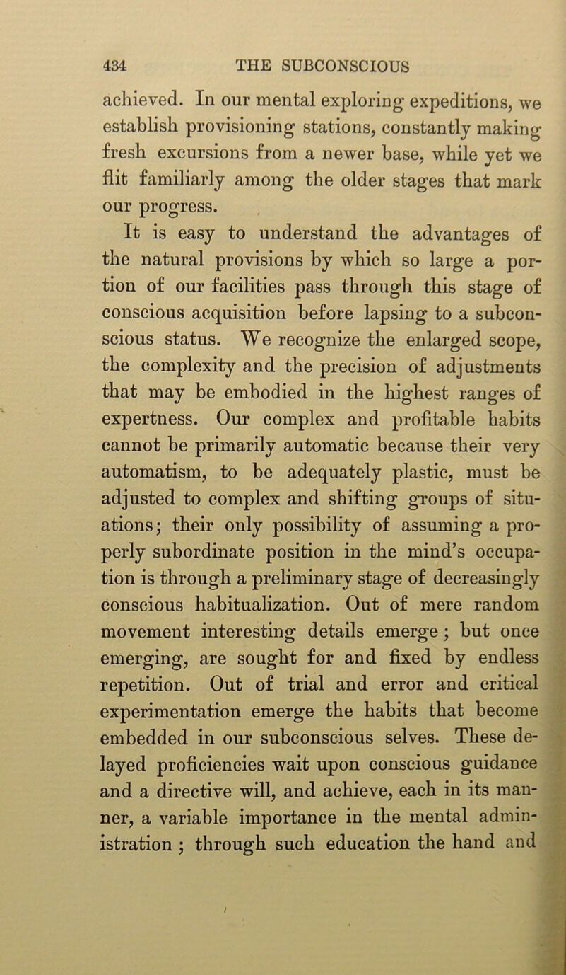 achieved. In our mental exploring expeditions, we establish provisioning stations, constantly making fresh excursions from a newer base, while yet we flit familiarly among the older stages that mark our progress. It is easy to understand the advantages of the natural provisions by which so large a por- tion of our facilities pass through this stage of conscious acquisition before lapsing to a subcon- scious status. We recognize the enlarged scope, the complexity and the precision of adjustments that may be embodied in the highest ranges of expertness. Our complex and profitable habits cannot be primarily automatic because their very automatism, to he adequately plastic, must he adjusted to complex and shifting groups of situ- ations; their only possibility of assuming a pro- perly subordinate position in the mind’s occupa- tion is through a preliminary stage of decreasingly conscious habitualization. Out of mere random movement interesting details emerge; but once emerging, are sought for and fixed by endless repetition. Out of trial and error and critical experimentation emerge the habits that become embedded in our subconscious selves. These de- layed proficiencies wait upon conscious guidance and a directive will, and achieve, each in its man- ner, a variable importance in the mental admin- istration ; through such education the hand and