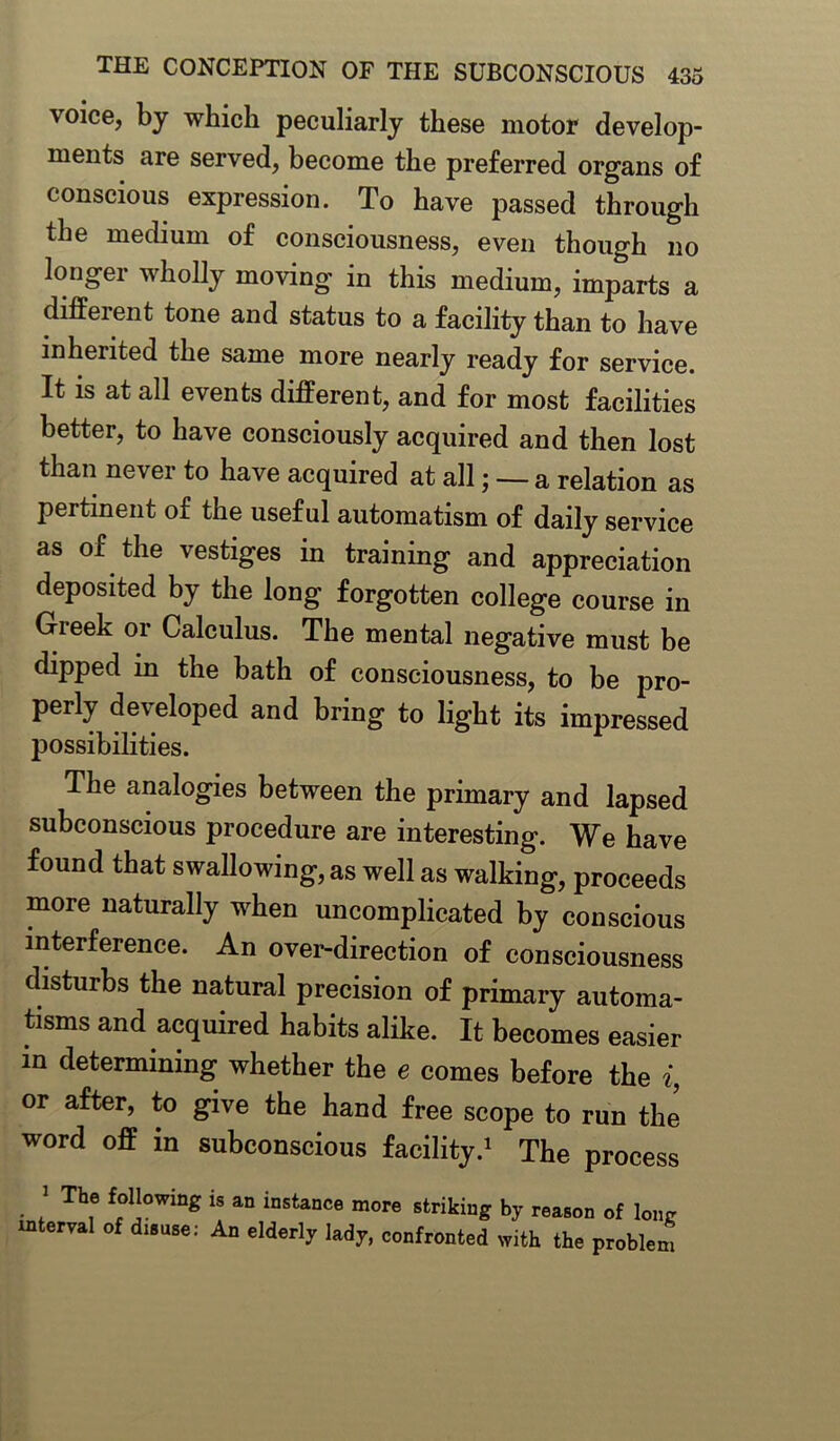 voice, by which peculiarly these motor develop- ments are served, become the preferred organs of conscious expression. To have passed through the medium of consciousness, even though no longer wholly moving in this medium, imparts a different tone and status to a facility than to have inherited the same more nearly ready for service. It is at all events different, and for most facilities better, to have consciously acquired and then lost than never to have acquired at all; —- a relation as pertinent of the useful automatism of daily service as of the vestiges in training and appreciation deposited by the long forgotten college course in Gieek 01 Calculus. The mental negative must be dipped in the bath of consciousness, to be pro- perly developed and bring to light its impressed possibilities. The analogies between the primary and lapsed subconscious procedure are interesting. We have found that swallowing, as well as walking, proceeds more naturally when uncomplicated by conscious interference. An over-direction of consciousness disturbs the natural precision of primary automa- tisms and acquired habits alike. It becomes easier m determining whether the e comes before the i, or after, to give the hand free scope to run the word off in subconscious facility.1 The process 1 The Rowing is an instance more striking by reason of lone interval of disuse: An elderly lady, confronted with the problem