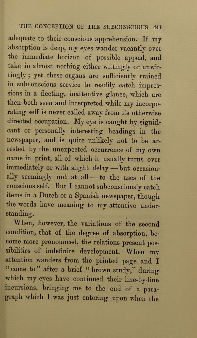 adequate to their conscious apprehension. If my absorption is deep, my eyes wander vacantly over the immediate horizon of possible appeal, and take in almost nothing either wittingly or unwit- tingly; yet these organs are sufficiently trained in subconscious service to readily catch impres- sions in a fleeting, inattentive glance, which are then both seen and interpreted while my incorpo- rating self is never called away from its otherwise directed occupation. My eye is caught by signifi- cant or personally interesting headings in the newspaper, and is quite unlikely not to be ar- rested by the unexpected occurrence of my own name in print, all of which it usually turns over immediately or with slight delay—but occasion- ally seemingly not at all — to the uses of the conscious self. But I cannot subconsciously catch items in a Dutch or a Spanish newspaper, though the words have meaning to my attentive under- standing. When, however, the variations of the second condition, that of the degree of absorption, be- come more pronounced, the relations present pos- sibilities of indefinite development. When my attention wanders from the printed page and I “ come to ” after a brief “ brown study,” during which my eyes have continued their line-by-line incursions, bringing me to the end of a para- graph which I was just entering upon when the