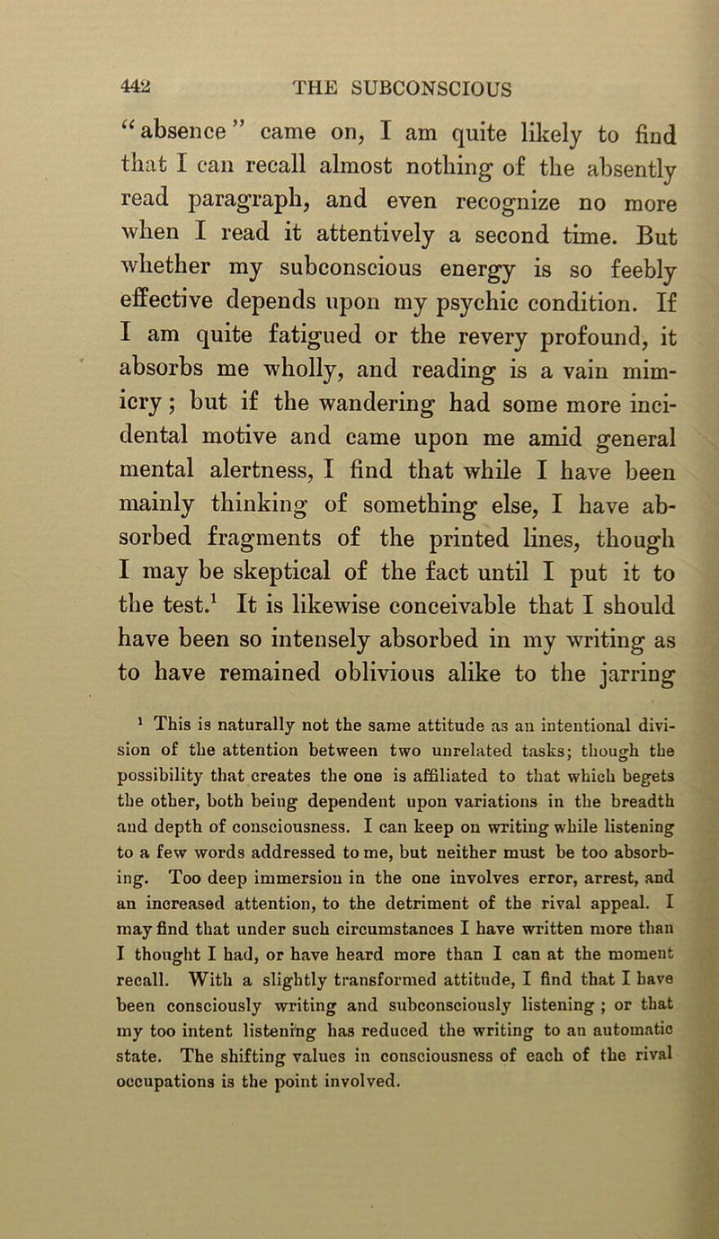 “absence” came on, I am quite likely to find that I can recall almost nothing of the absently read paragraph, and even recognize no more when I read it attentively a second time. But whether my subconscious energy is so feebly effective depends upon my psychic condition. If I am quite fatigued or the revery profound, it absorbs me wholly, and reading is a vain mim- icry ; but if the wandering had some more inci- dental motive and came upon me amid general mental alertness, I find that while I have been mainly thinking of something else, I have ab- sorbed fragments of the printed lines, though I may be skeptical of the fact until I put it to the test.1 It is likewise conceivable that I should have been so intensely absorbed in my writing as to have remained oblivious alike to the jarring 1 This is naturally not the same attitude as an intentional divi- sion of the attention between two unrelated tasks; though the possibility that creates the one is affiliated to that which begets the other, both being dependent upon variations in the breadth and depth of consciousness. I can keep on writing while listening to a few words addressed to me, but neither must be too absorb- ing. Too deep immersion in the one involves error, arrest, and an increased attention, to the detriment of the rival appeal. I may find that under such circumstances I have written more than I thought I had, or have heard more than I can at the moment recall. With a slightly transformed attitude, I find that I have been consciously writing and subconsciously listening ; or that my too intent listening has reduced the writing to an automatic state. The shifting values in consciousness of each of the rival occupations is the point involved.