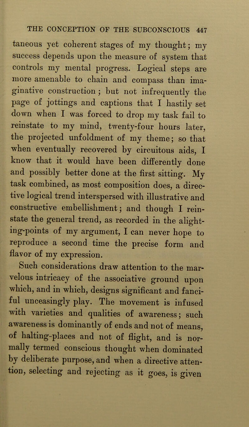 taneous yet coherent stages of my thought; my success depends upon the measure of system that controls my mental progress. Logical steps are more amenable to chain and compass than ima- ginative construction ; but not infrequently the page of jottings and captions that I hastily set down when I was forced to drop my task fail to reinstate to my mind, twenty-four hours later, the projected unfoldment of my theme; so that when eventually recovered by circuitous aids, I know that it would have been differently done and possibly better done at the first sitting. My task combined, as most composition does, a direc- tive logical trend interspersed with illustrative and constructive embellishment; and though I rein- state the general trend, as recorded in the alight- ing-points of my argument, I can never hope to reproduce a second time the precise form and flavor of my expression. Such considerations draw attention to the mar- velous intricacy of the associative ground upon which, and in which, designs significant and fanci- ful unceasingly play. The movement is infused with varieties and qualities of awareness; such awareness is dominantly of ends and not of means, of halting-places and not of flight, and is nor- mally termed conscious thought when dominated by deliberate purpose, and when a directive atten- tion, selecting and rejecting as it goes, is given