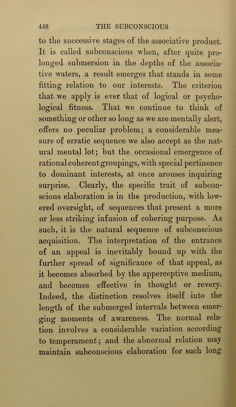 to the successive stages of the associative product. It is called subconscious when, after quite pro- longed submersion in the depths of the associa- tive waters, a result emerges that stands in some fitting relation to our interests. The criterion that we apply is ever that of logical or psycho- logical fitness. That we continue to think of something or other so long as we are mentally alert, offers no peculiar problem; a considerable mea- sure of erratic sequence we also accept as the nat- ural mental lot; but the occasional emergence of rational coherent groupings, with special pertinence to dominant interests, at once arouses inquiring surprise. Clearly, the specific trait of subcon- scious elaboration is in the production, with low- ered oversight, of sequences that present a more or less striking infusion of cohering purpose. As such, it is the natural sequence of subconscious acquisition. The interpretation of the entrance of an appeal is inevitably bound up with the further spread of significance of that appeal, as it becomes absorbed by the apperceptive medium, and becomes effective in thought or revery. Indeed, the distinction resolves itself into the length of the submerged intervals between emer- ging moments of awareness. The normal rela- tion involves a considerable variation according to temperament; and the abnormal relation may maintain subconscious elaboration for such long