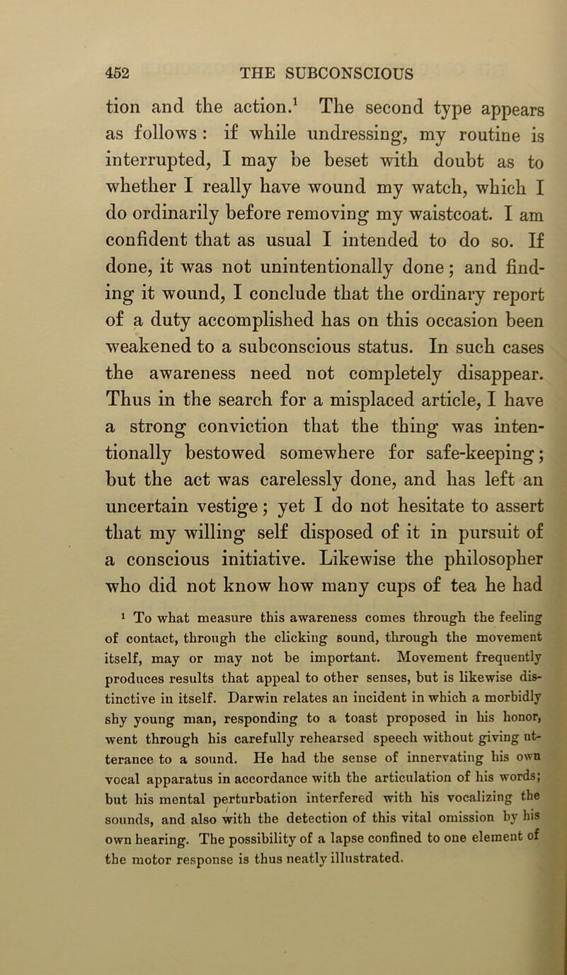 tion and the action.1 The second type appears as follows : if while undressing, my routine is interrupted, I may be beset with doubt as to whether I really have wound my watch, which I do ordinarily before removing my waistcoat. I am confident that as usual I intended to do so. If done, it was not unintentionally done; and find- ing it wound, I conclude that the ordinary report of a duty accomplished has on this occasion been weakened to a subconscious status. In such cases the awareness need not completely disappear. Thus in the search for a misplaced article, I have a strong conviction that the thing was inten- tionally bestowed somewhere for safe-keeping; but the act was carelessly done, and has left an uncertain vestige; yet I do not hesitate to assert that my willing self disposed of it in pursuit of a conscious initiative. Likewise the philosopher who did not know how many cups of tea he had 1 To what measure this awareness comes through the feeling of contact, through the clicking sound, through the movement itself, may or may not be important. Movement frequently produces results that appeal to other senses, but is likewise dis- tinctive in itself. Darwin relates an incident in which a morbidly shy young man, responding to a toast proposed in his honor, went through his carefully rehearsed speech without giving ut- terance to a sound. He had the sense of innervating his own vocal apparatus in accordance with the articulation of his words; but his mental perturbation interfered with his vocalizing the sounds, and also with the detection of this vital omission by his own hearing. The possibility of a lapse confined to one element of the motor response is thus neatly illustrated.