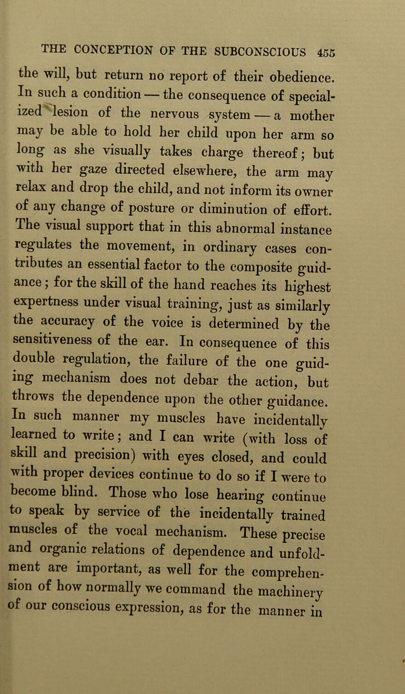 the will, but return no report of their obedience. In such a condition — the consequence of special- ized lesion of the nervous system — a mother may he able to hold her chdd upon her arm so long as she visually takes charge thereof; but with her gaze directed elsewhere, the arm may relax and drop the child, and not inform its owner of any change of posture or diminution of effort. The visual support that in this abnormal instance regulates the movement, in ordinary cases con- tributes an essential factor to the composite guid- ance ; for the skill of the hand reaches its highest expertness under visual training, just as similarly the accuracy of the voice is determined by the sensitiveness of the ear. In consequence of this double regulation, the failure of the one guid- ing mechanism does not debar the action, but throws the dependence upon the other guidance. In such manner my muscles have incidentally learned to write; and I can write (with loss of skill and precision) with eyes closed, and could with proper devices continue to do so if I were to become blind. Those who lose hearing continue to speak by service of the incidentally trained muscles of the vocal mechanism. These precise and organic relations of dependence and unfold- ment are important, as well for the comprehen- sion of how normally we command the machinery of our conscious expression, as for the manner in