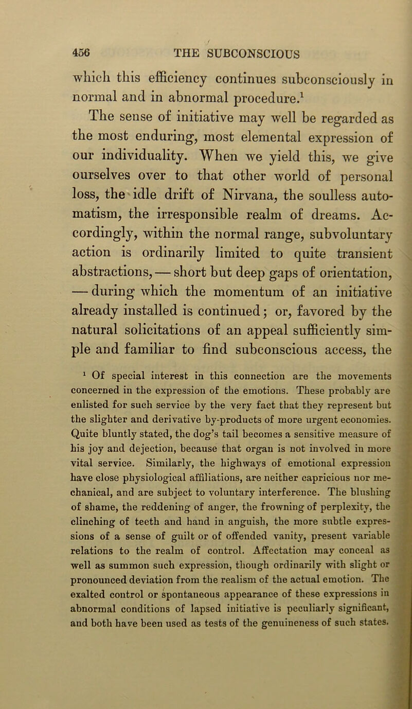 which this efficiency continues subconsciously in normal and in abnormal procedure.1 The sense of initiative may well be regarded as the most enduring, most elemental expression of our individuality. When we yield this, we give ourselves over to that other world of personal loss, the idle drift of Nirvana, the soulless auto- matism, the irresponsible realm of dreams. Ac- cordingly, within the normal range, subvoluntary action is ordinarily limited to quite transient abstractions, — short but deep gaps of orientation, — during which the momentum of an initiative already installed is continued; or, favored by the natural solicitations of an appeal sufficiently sim- ple and familiar to find subconscious access, the 1 Of special interest in this connection are the movements concerned in the expression of the emotions. These probably are enlisted for such service by the very fact that they represent but the slighter and derivative by-products of more urgent economies. Quite bluntly stated, the dog’s tail becomes a sensitive measure of his joy and dejection, because that organ is not involved in more vital service. Similarly, the highways of emotional expression have close physiological affiliations, are neither capricious nor me- chanical, and are subject to voluntary interference. The blushing of shame, the reddening of anger, the frowning of perplexity, the clinching of teeth and hand in anguish, the more subtle expres- sions of a sense of guilt or of offended vanity, present variable relations to the realm of control. Affectation may conceal as well as summon such expression, though ordinarily with slight or pronounced deviation from the realism of the actual emotion. The exalted control or spontaneous appearance of these expressions in abnormal conditions of lapsed initiative is peculiarly significant, and both have been used as tests of the genuineness of such states.
