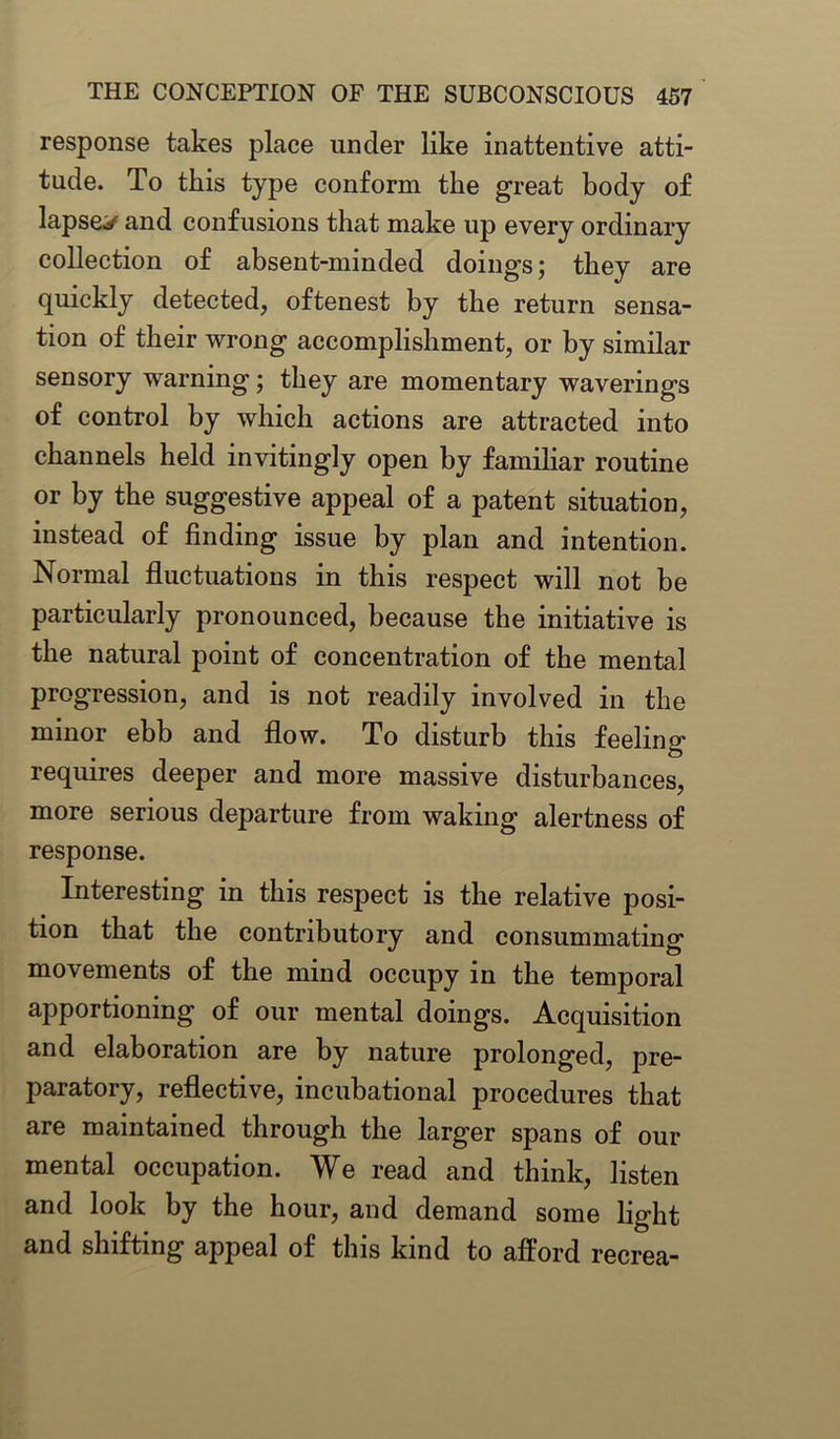 response takes place under like inattentive atti- tude. To this type conform the great body of lapses and confusions that make up every ordinary collection of absent-minded doings; they are quickly detected, oftenest by the return sensa- tion of their wrong accomplishment, or by similar sensory warning; they are momentary waverings of control by which actions are attracted into channels held invitingly open by familiar routine or by the suggestive appeal of a patent situation, instead of finding issue by plan and intention. Normal fluctuations in this respect will not be particularly pronounced, because the initiative is the natural point of concentration of the mental progression, and is not readily involved in the minor ebb and flow. To disturb this feeling requires deeper and more massive disturbances, more serious departure from waking alertness of response. Interesting in this respect is the relative posi- tion that the contributory and consummating movements of the mind occupy in the temporal apportioning of our mental doings. Acquisition and elaboration are by nature prolonged, pre- paratory, reflective, incubational procedures that are maintained through the larger spans of our mental occupation. We read and think, listen and look by the hour, and demand some light and shifting appeal of this kind to afford recrea-