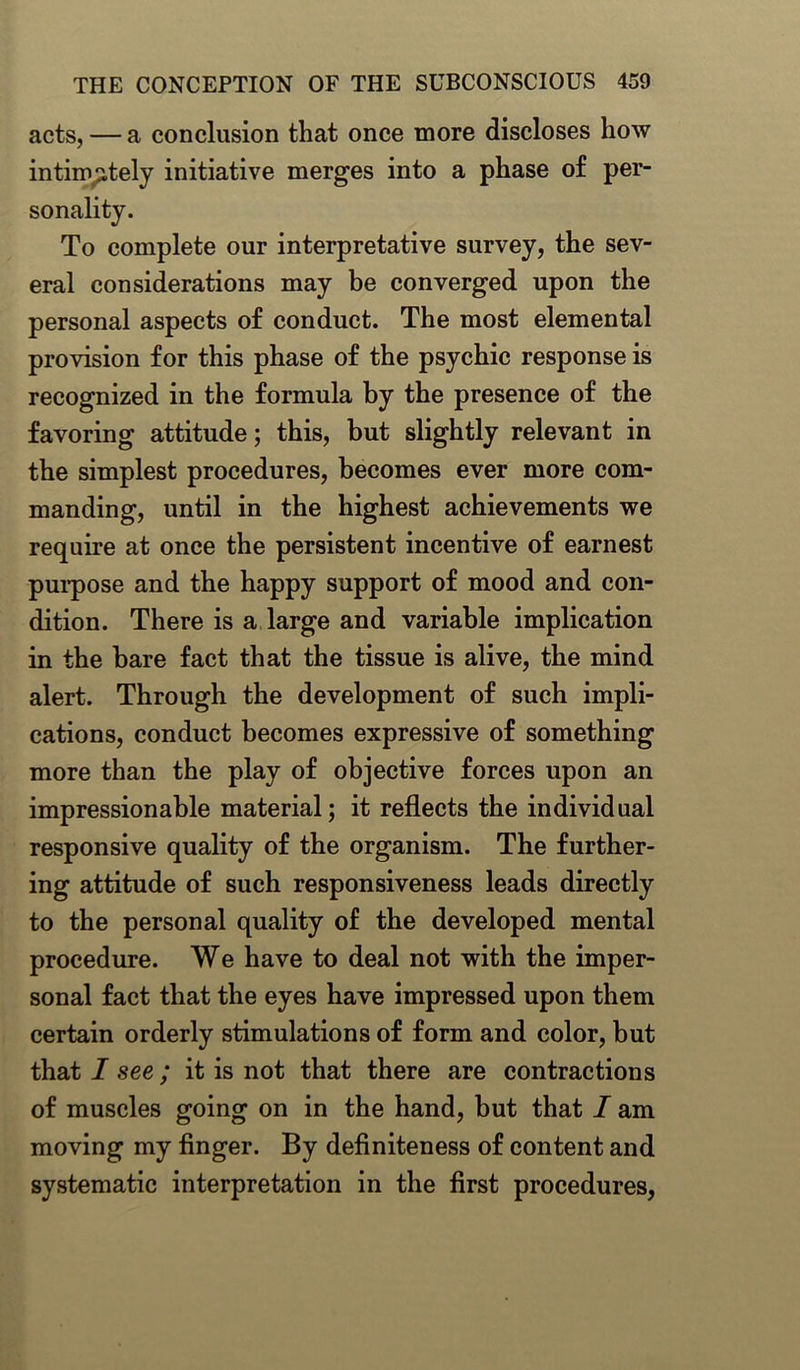 acts, — a conclusion that once more discloses how intimately initiative merges into a phase of per- sonality. To complete our interpretative survey, the sev- eral considerations may be converged upon the personal aspects of conduct. The most elemental provision for this phase of the psychic response is recognized in the formula by the presence of the favoring attitude; this, but slightly relevant in the simplest procedures, becomes ever more com- manding, until in the highest achievements we require at once the persistent incentive of earnest purpose and the happy support of mood and con- dition. There is a large and variable implication in the bare fact that the tissue is alive, the mind alert. Through the development of such impli- cations, conduct becomes expressive of something more than the play of objective forces upon an impressionable material; it reflects the individual responsive quality of the organism. The further- ing attitude of such responsiveness leads directly to the personal quality of the developed mental procedure. We have to deal not with the imper- sonal fact that the eyes have impressed upon them certain orderly stimulations of form and color, but that I see ; it is not that there are contractions of muscles going on in the hand, but that I am moving my finger. By definiteness of content and systematic interpretation in the first procedures,