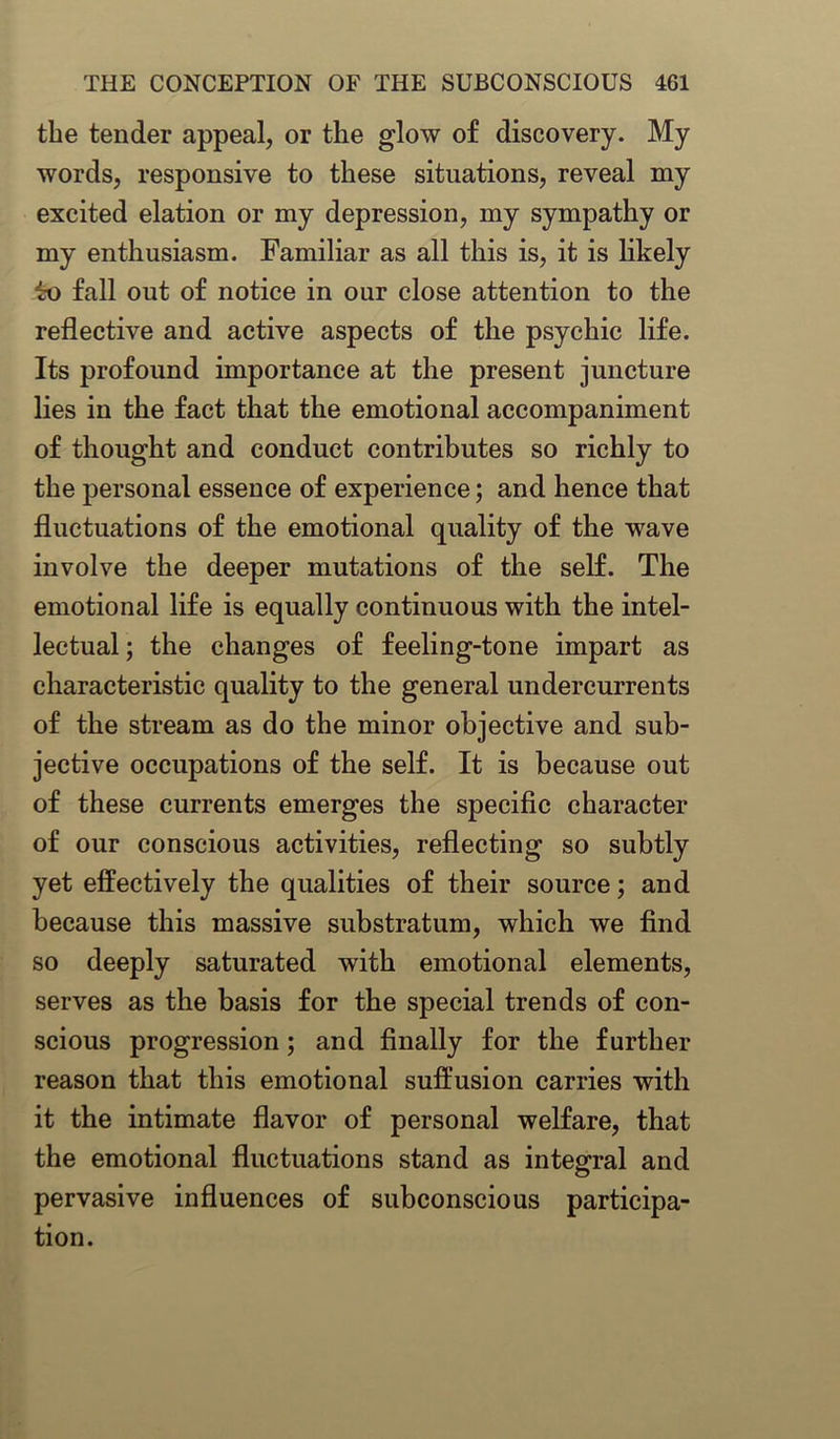 the tender appeal, or the glow of discovery. My words, responsive to these situations, reveal my excited elation or my depression, my sympathy or my enthusiasm. Familiar as all this is, it is likely to fall out of notice in our close attention to the reflective and active aspects of the psychic life. Its profound importance at the present juncture lies in the fact that the emotional accompaniment of thought and conduct contributes so richly to the personal essence of experience; and hence that fluctuations of the emotional quality of the wave involve the deeper mutations of the self. The emotional life is equally continuous with the intel- lectual ; the changes of feeling-tone impart as characteristic quality to the general undercurrents of the stream as do the minor objective and sub- jective occupations of the self. It is because out of these currents emerges the specific character of our conscious activities, reflecting so subtly yet effectively the qualities of their source; and because this massive substratum, which we find so deeply saturated with emotional elements, serves as the basis for the special trends of con- scious progression; and finally for the further reason that this emotional suffusion carries with it the intimate flavor of personal welfare, that the emotional fluctuations stand as integral and pervasive influences of subconscious participa- tion.