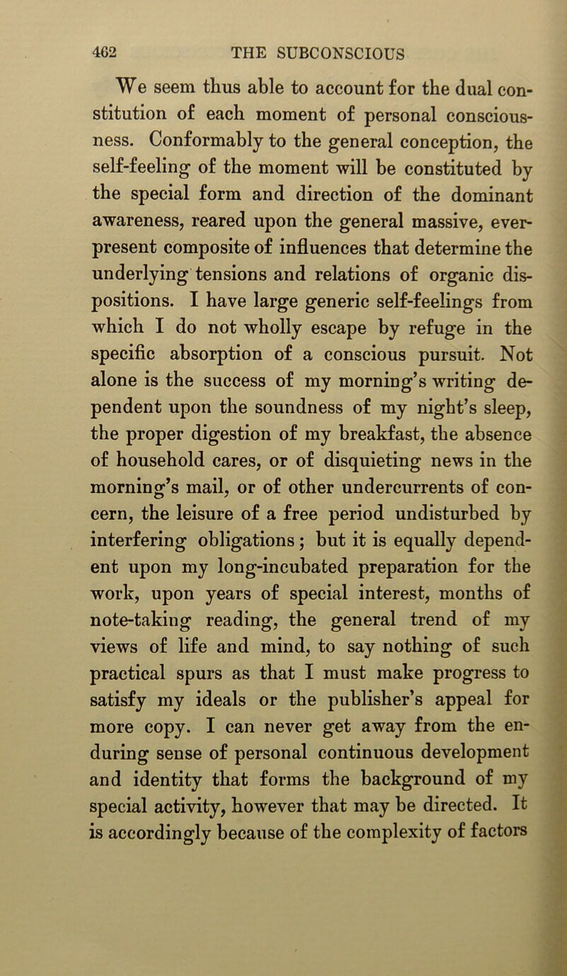 We seem thus able to account for the dual con- stitution of each moment of personal conscious- ness. Conformably to the general conception, the self-feeling of the moment will be constituted by the special form and direction of the dominant awareness, reared upon the general massive, ever- present composite of influences that determine the underlying tensions and relations of organic dis- positions. I have large generic self-feelings from which I do not wholly escape by refuge in the specific absorption of a conscious pursuit. Not alone is the success of my morning’s writing de- pendent upon the soundness of my night’s sleep, the proper digestion of my breakfast, the absence of household cares, or of disquieting news in the morning’s mail, or of other undercurrents of con- cern, the leisure of a free period undisturbed by interfering obligations; but it is equally depend- ent upon my long-incubated preparation for the work, upon years of special interest, months of note-taking reading, the general trend of my views of life and mind, to say nothing of such practical spurs as that I must make progress to satisfy my ideals or the publisher’s appeal for more copy. I can never get away from the en- during sense of personal continuous development and identity that forms the background of my special activity, however that may be directed. It is accordingly because of the complexity of factors