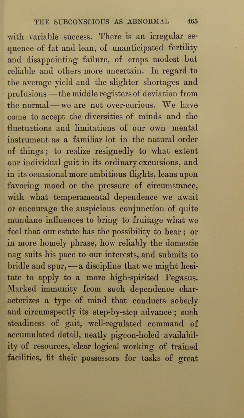 with variable success. There is an irregular se- quence of fat and lean, of unanticipated fertility and disappointing failure, of crops modest but reliable and others more uncertain. In regard to the average yield and the slighter shortages and profusions—the middle registers of deviation from the normal—we are not over-curious. We have come to accept the diversities of minds and the fluctuations and limitations of our own mental instrument aa a familiar lot in the natural order of things; to realize resignedly to what extent our individual gait in its ordinary excursions, and in its occasional more ambitious flights, leans upon favoring mood or the pressure of circumstance, with what temperamental dependence we await or encourage the auspicious conjunction of quite mundane influences to bring to fruitage what we feel that our estate has the possibility to bear; or in more homely phrase, how reliably the domestic nag suits his pace to our interests, and submits to bridle and spur, — a discipline that we might hesi- tate to apply to a more high-spirited Pegasus. Marked immunity from such dependence char- acterizes a type of mind that conducts soberly and circumspectly its step-by-step advance ; such steadiness of gait, well-regulated command of accumulated detail, neatly pigeon-holed availabil- ity of resources, clear logical working of trained facilities, fit their possessors for tasks of great