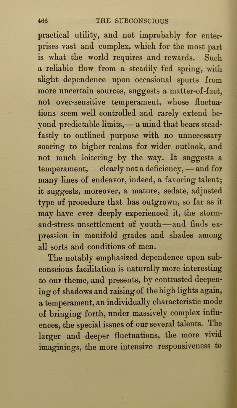 practical utility, and not improbably for enter- prises vast and complex, which for the most part is what the world requires and rewards. Such a reliable flow from a steadily fed spring, with slight dependence upon occasional spurts from more uncertain sources, suggests a matter-of-fact, not over-sensitive temperament, whose fluctua- tions seem well controlled and rarely extend be- yond predictable limits,—a mind that bears stead- fastly to outlined purpose with no unnecessary soaring to higher realms for wider outlook, and not much loitering by the way. It suggests a temperament,—clearly not a deficiency, — and for many lines of endeavor, indeed, a favoring talent; it suggests, moreover, a mature, sedate, adjusted type of procedure that has outgrown, so far as it may have ever deeply experienced it, the storm- and-stress unsettlement of youth—and finds ex- pression in manifold grades and shades among all sorts and conditions of men. The notably emphasized dependence upon sub- conscious facilitation is naturally more interesting to our theme, and presents, by contrasted deepen- ing of shadows and raising of the high lights again, a temperament, an individually characteristic mode of bringing forth, under massively complex influ- ences, the special issues of our several talents. The larger and deeper fluctuations, the more vivid imaginings, the more intensive responsiveness to