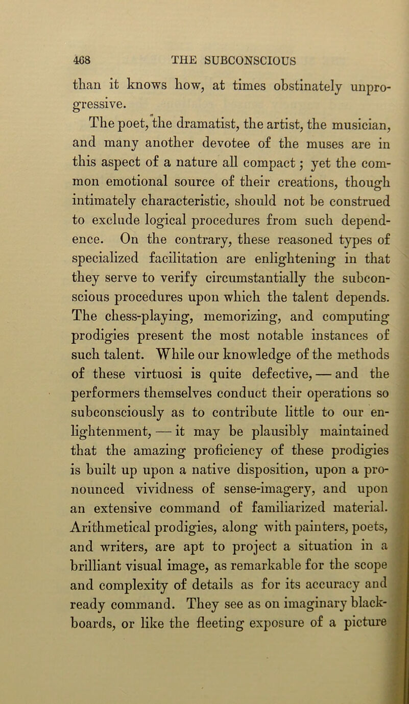 than it knows how, at times obstinately unpro- gressive. The poet, the dramatist, the artist, the musician, and many another devotee o£ the muses are in this aspect of a nature all compact; yet the com- mon emotional source of their creations, though intimately characteristic, should not be construed to exclude logical procedures from such depend- ence. On the contrary, these reasoned types of specialized facilitation are enlightening in that they serve to verify circumstantially the subcon- scious procedures upon which the talent depends. The chess-playing, memorizing, and computing prodigies present the most notable instances of such talent. While our knowledge of the methods of these virtuosi is quite defective, — and the performers themselves conduct their operations so subconsciously as to contribute little to our en- lightenment, — it may be plausibly maintained that the amazing proficiency of these prodigies is built up upon a native disposition, upon a pro- nounced vividness of sense-imagery, and upon an extensive command of familiarized material. Arithmetical prodigies, along with painters, poets, and writers, are apt to project a situation in a brilliant visual image, as remarkable for the scope and complexity of details as for its accuracy and ready command. They see as on imaginary black- boards, or like the fleeting exposure of a picture