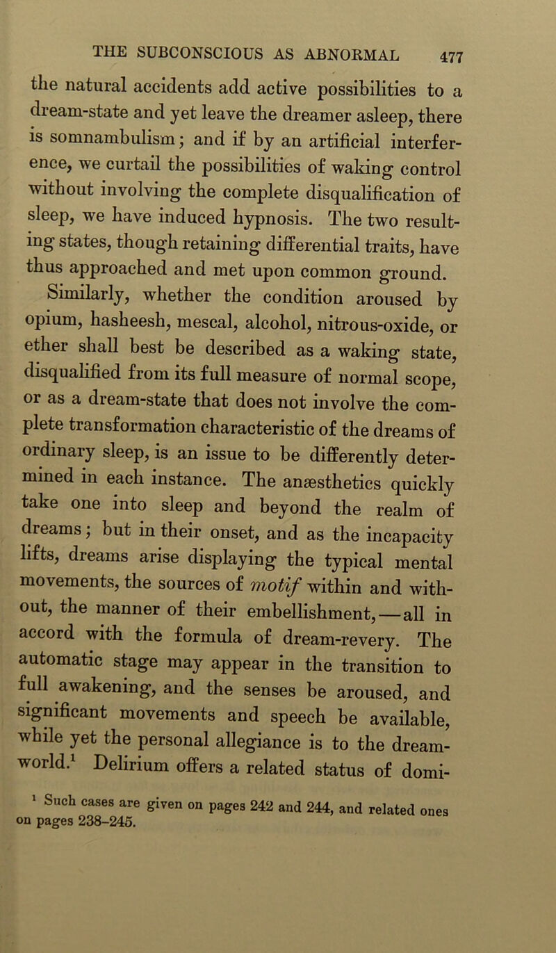 the natural accidents add active possibilities to a dream-state and yet leave the dreamer asleep, there is somnambulism; and if by an artificial interfer- ence, we curtail the possibilities of waking' control without involving the complete disqualification of sleep, we have induced hypnosis. The two result- ing states, though retaining differential traits, have thus approached and met upon common ground. Similarly, whether the condition aroused by opium, hasheesh, mescal, alcohol, nitrous-oxide, or ether shall best be described as a waking state, disqualified from its full measure of normal scope, or as a dream-state that does not involve the com- plete transformation characteristic of the dreams of ordinary sleep, is an issue to be differently deter- mined in each instance. The anaesthetics quickly take one into sleep and beyond the realm of dreams; but in their onset, and as the incapacity lifts, dreams arise displaying the typical mental movements, the sources of motif within and with- out, the manner of their embellishment,—all in accord with the formula of dream-revery. The automatic stage may appear in the transition to full awakening, and the senses be aroused, and significant movements and speech be available, while yet the personal allegiance is to the dream- world.1 Delirium offers a related status of domi- 1 Such cases are given on pages 242 and 244, and related ones on pages 238-245.