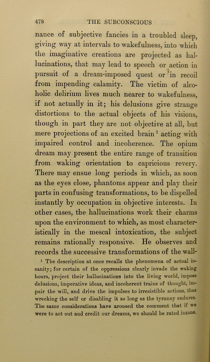 nance of subjective fancies in a troubled sleep, giving way at intervals to wakefulness, into which the imaginative creations are projected as hal- lucinations, that may lead to speech or action in pursuit of a dream-imposed quest or lin recoil from impending calamity. The victim of alco- holic delirium lives much nearer to wakefulness, if not actually in it; his delusions give strange distortions to the actual objects of his visions, though in part they are not objective at all, but mere projections of an excited brain1 acting with impaired control and incoherence. The opium dream may present the entire range of transition from waking orientation to capricious revery. There may ensue long periods in which, as soon as the eyes close, phantoms appear and play their parts in confusing transformations, to be dispelled instantly by occupation in objective interests. In other cases, the hallucinations work their charms upon the environment to which, as most character- istically in the mescal intoxication, the subject remains rationally responsive. He observes and records the successive transformations of the wall- 1 The description at once recalls the phenomena of actual in- sanity; for certain of the oppressions clearly invade the waking hours, project their hallucinations into the living world, impose delusions, imperative ideas, and incoherent trains of thought, im- pair the will, and drive the impulses to irresistible actions, thus wrecking the self or disabling it so long as the tyranny endures. The same considerations have aroused the comment that if we were to act out and credit our dreams, we should be rated insane.