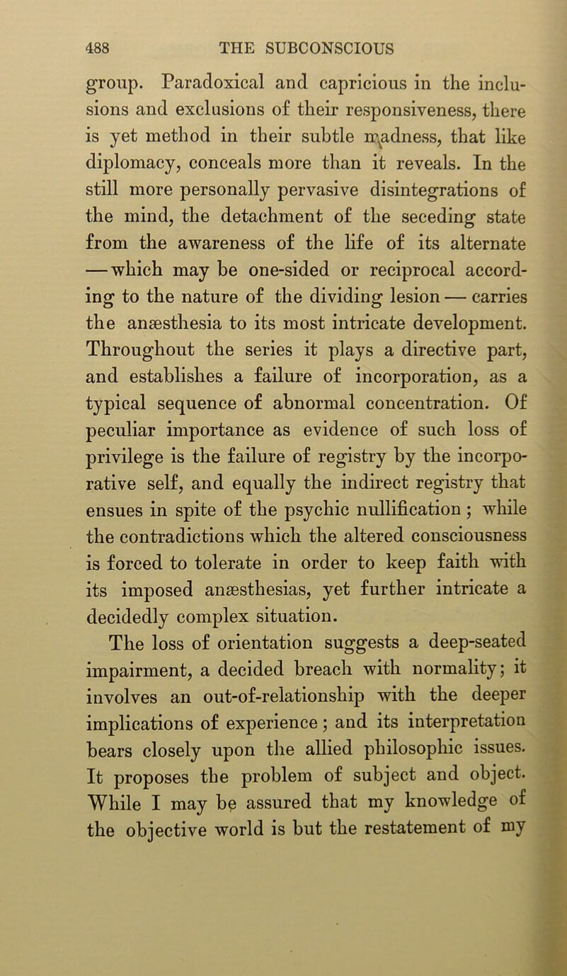 group. Paradoxical and capricious in the inclu- sions and exclusions of their responsiveness, there is yet method in their subtle madness, that like diplomacy, conceals more than it reveals. In the still more personally pervasive disintegrations of the mind, the detachment of the seceding state from the awareness of the life of its alternate — which may be one-sided or reciprocal accord- ing to the nature of the dividing lesion — carries the ansesthesia to its most intricate development. Throughout the series it plays a directive part, and establishes a failure of incorporation, as a typical sequence of abnormal concentration. Of peculiar importance as evidence of such loss of privilege is the failure of registry by the in corpo- rative self, and equally the indirect registry that ensues in spite of the psychic nullification; while the contradictions which the altered consciousness is forced to tolerate in order to keep faith with its imposed ansesthesias, yet further intricate a decidedly complex situation. The loss of orientation suggests a deep-seated impairment, a decided breach with normality; it involves an out-of-relationship with the deeper implications of experience; and its interpretation bears closely upon the allied philosophic issues. It proposes the problem of subject and object. While I may be assured that my knowledge of the objective world is but the restatement of my